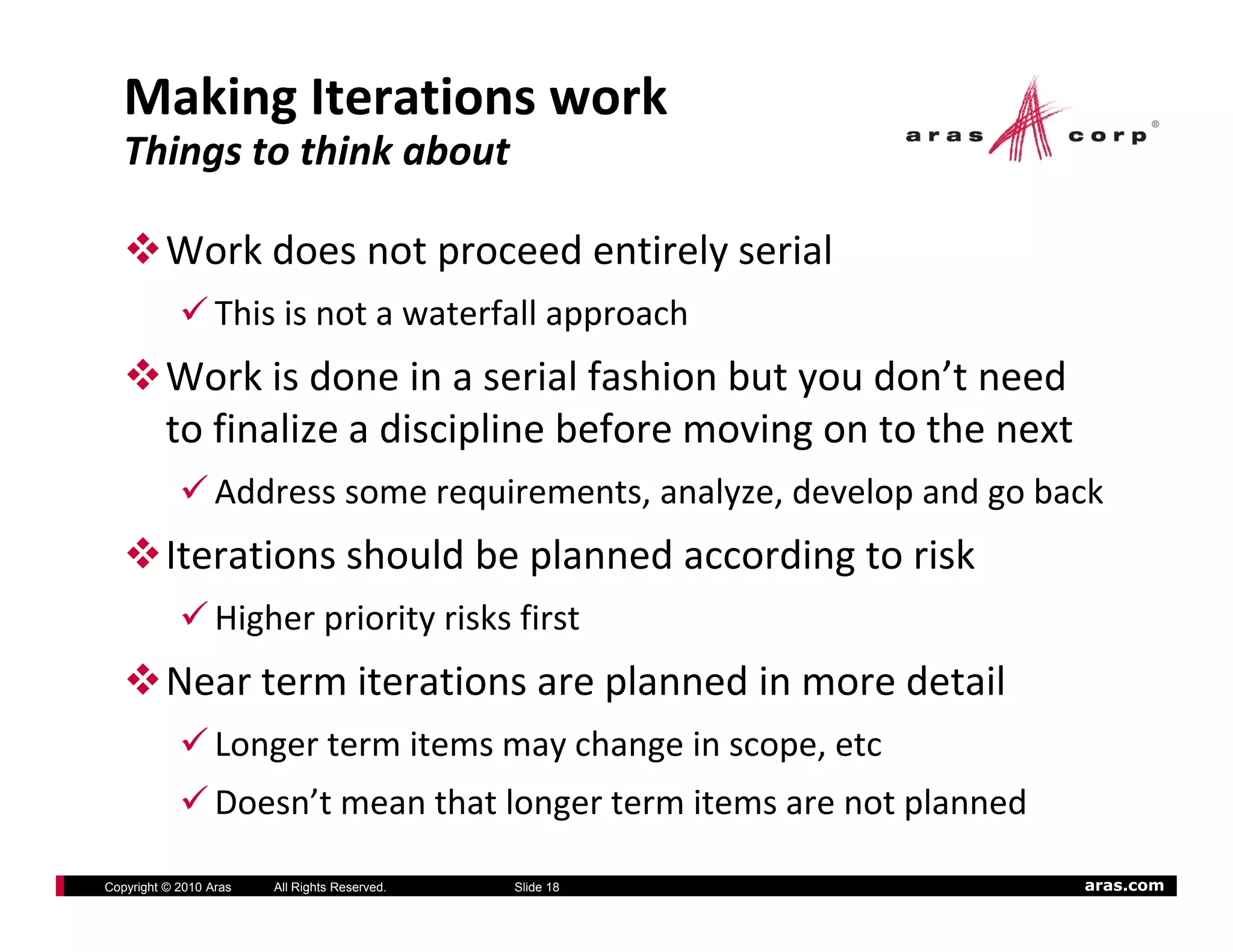 Making Iterations work
   Things to think about

          Work does not proceed entirely serial
                  This is not a waterfall approach
          Work is done in a serial fashion but you don’t need 
          to finalize a discipline before moving on to the next
             fi li      di i li b f          i          h
                  Address some requirements, analyze, develop and go back
          Iterations should be planned according to risk
                  Higher priority risks first
          Near term iterations are planned in more detail
                  Longer term items may change in scope, etc
                  Doesn’t mean that longer term items are not planned

Copyright © 2010 Aras   All Rights Reserved.   Slide 18                 aras.com
 
