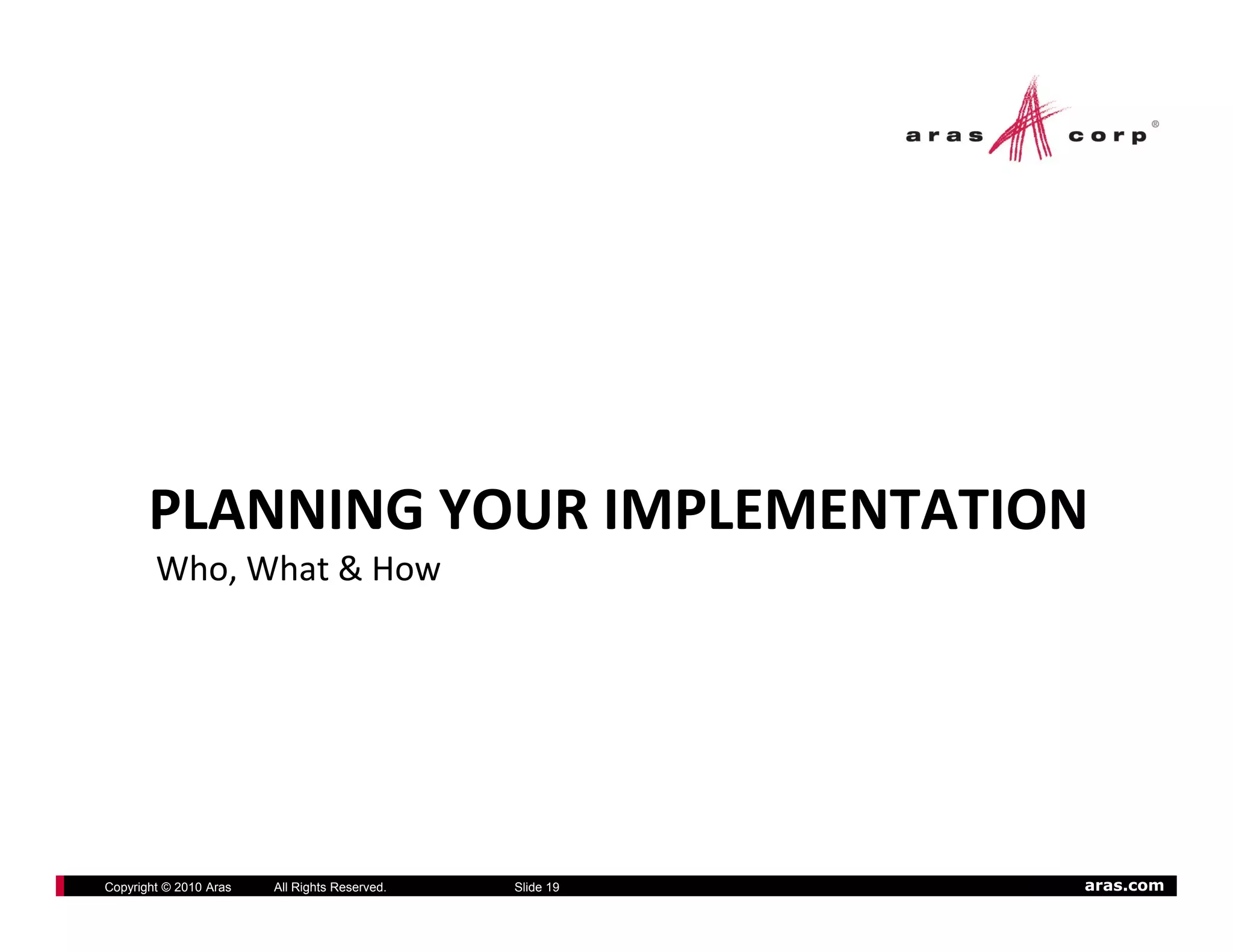 PLANNING YOUR IMPLEMENTATION
        Who, What & How




Copyright © 2010 Aras   All Rights Reserved.   Slide 19   aras.com
 