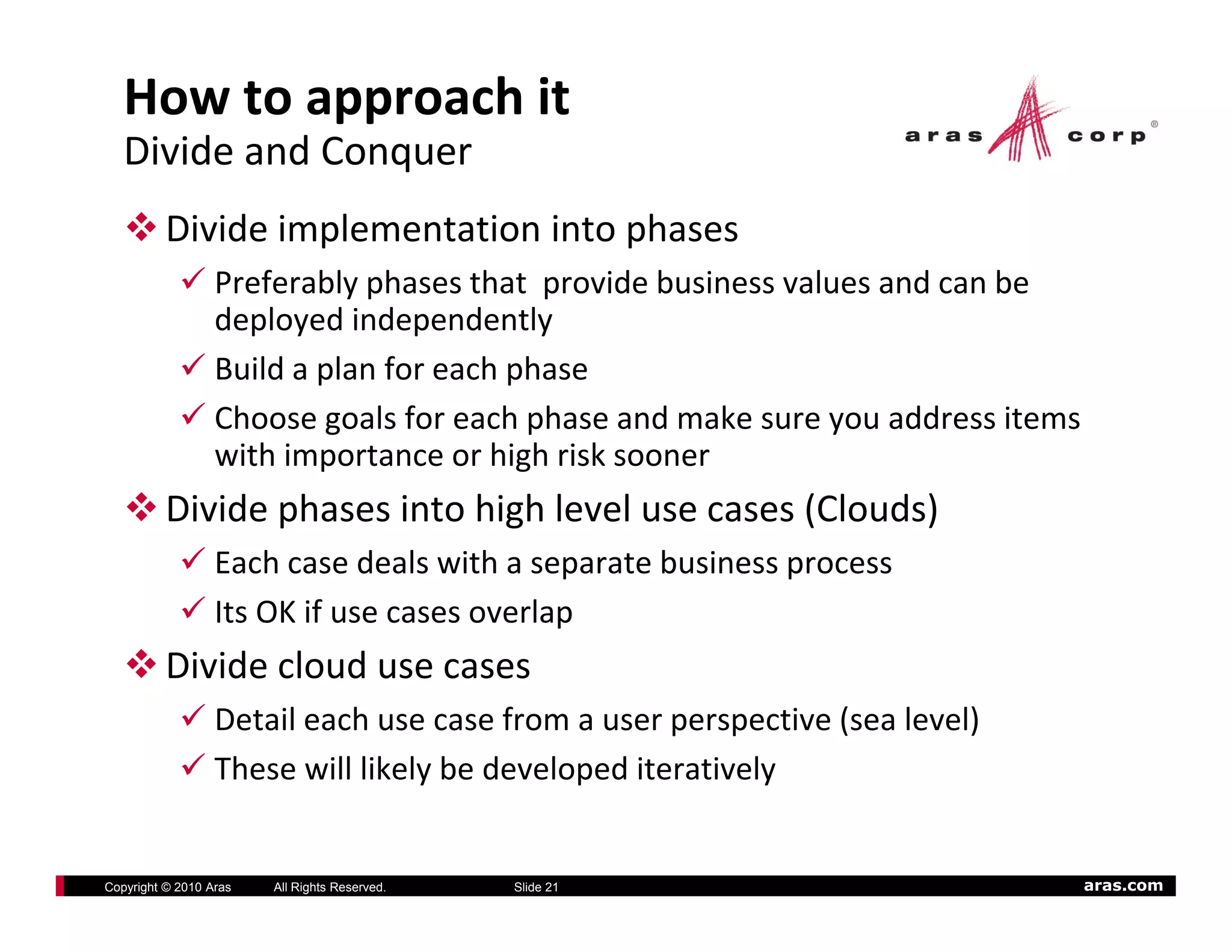 How to approach it
   Divide and Conquer
          Divide implementation into phases
                  Preferably phases that  provide business values and can be 
                            yp            p
                  deployed independently
                  Build a plan for each phase
                  Choose goals for each phase and make sure you address items 
                  Choose goals for each phase and make sure you address items
                  with importance or high risk sooner
          Divide phases into high level use cases (Clouds)
                  Each case deals with a separate business process
                  Its OK if use cases overlap
          Divide cloud use cases
          Di id l d
                  Detail each use case from a user perspective (sea level)
                  These will likely be developed iteratively
                  These will likely be developed iteratively


Copyright © 2010 Aras   All Rights Reserved.   Slide 21                      aras.com
 