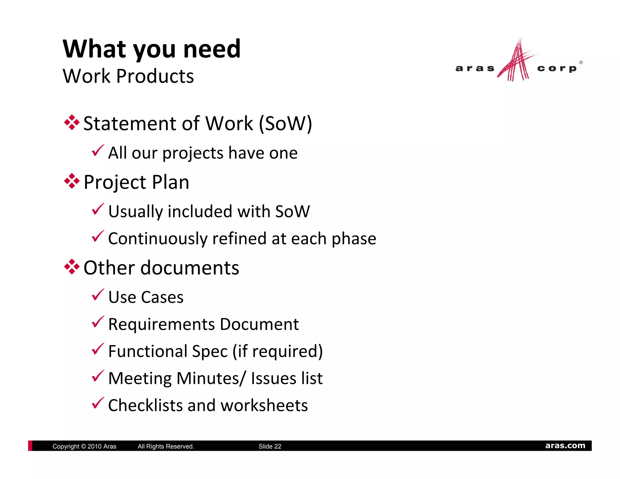 What you need
   Work Products

          Statement of Work (SoW)
                  All our projects have one
                  All        j t h
          Project Plan
                  Usually included with SoW
                  Usually included with SoW
                  Continuously refined at each phase
          Other documents
          Other documents
                  Use Cases
                  Requirements ocument
                  Requirements Document
                  Functional Spec (if required)
                  Meeting Minutes/ Issues list
                  Checklists and worksheets
Copyright © 2010 Aras   All Rights Reserved.   Slide 22   aras.com
 
