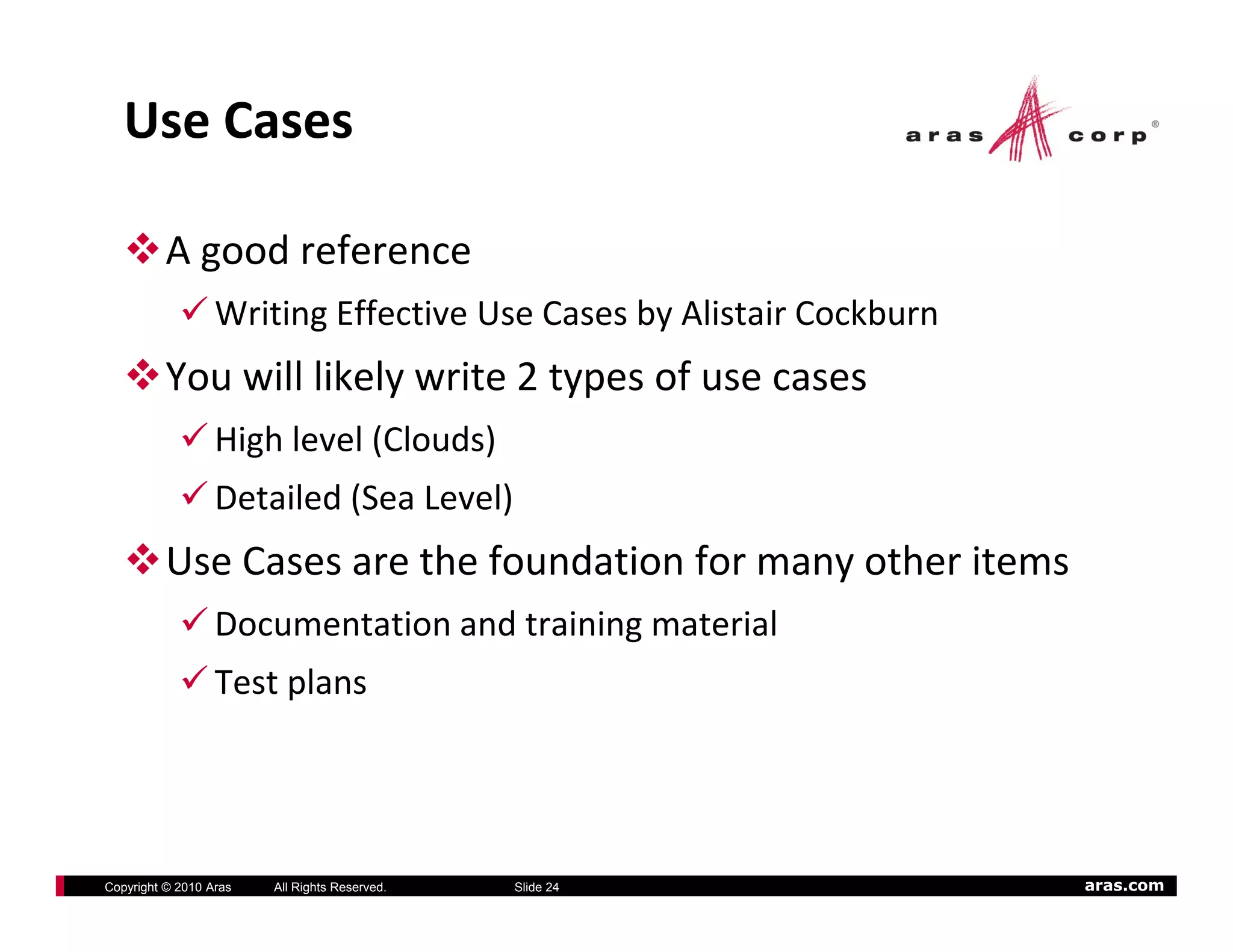 Use Cases

          A good reference
                  Writing Effective Use Cases by Alistair Cockburn
          You will likely write 2 types of use cases
                  High level (Clouds)
                  Detailed (Sea Level)
          Use Cases are the foundation for many other items
                  Documentation and training material
                  Test plans




Copyright © 2010 Aras   All Rights Reserved.   Slide 24              aras.com
 