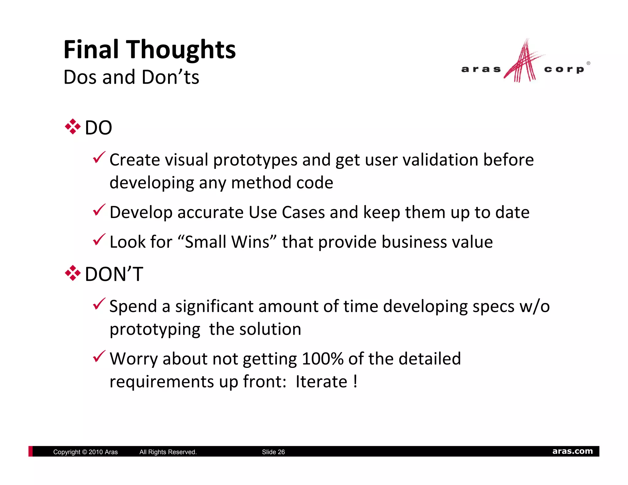Final Thoughts
   Dos and Don’ts

          DO
                  Create visual prototypes and get user validation before 
                  developing any method code
                  Develop accurate Use Cases and keep them up to date
                  Develop accurate Use Cases and keep them up to date
                  Look for “Small Wins” that provide business value
          DON T
          DON’T
                  Spend a significant amount of time developing specs w/o 
                  prototyping  the solution
                  prototyping the solution
                  Worry about not getting 100% of the detailed 
                  requirements up front:  Iterate !


Copyright © 2010 Aras   All Rights Reserved.   Slide 26                      aras.com
 