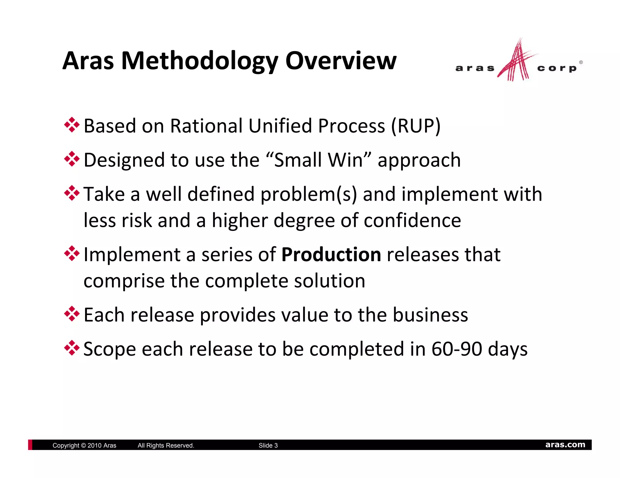 Aras Methodology Overview

          Based on Rational Unified Process (RUP)
          Designed to use the “Small Win” approach
          Take a well defined problem(s) and implement with 
          less risk and a higher degree of confidence
          Implement a series of Production releases that 
          comprise the complete solution
          Each release provides value to the business
          Scope each release to be completed in 60‐90 days



Copyright © 2010 Aras   All Rights Reserved.   Slide 3       aras.com
 