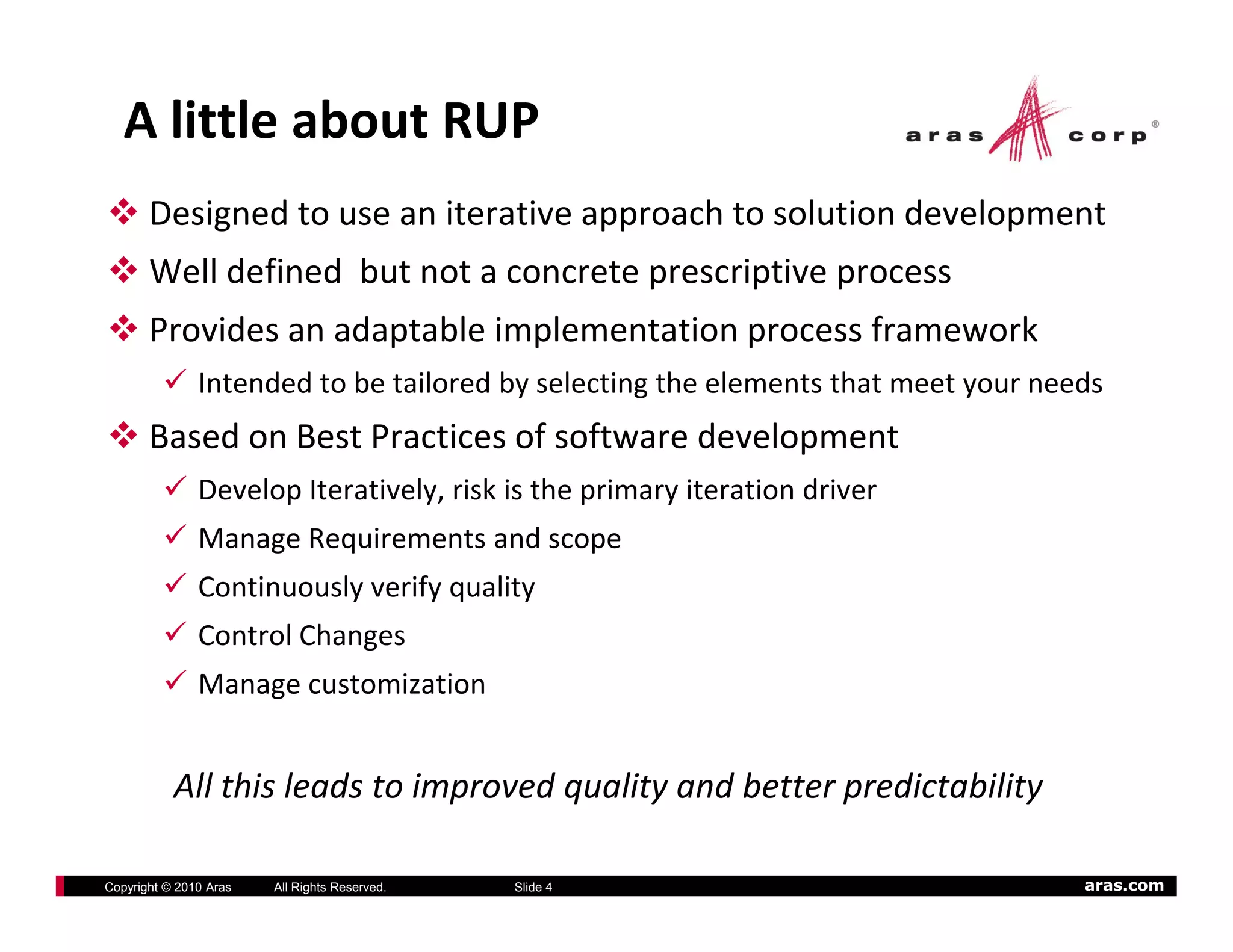 A little about RUP
       Designed to use an iterative approach to solution development
       Well defined  but not a concrete prescriptive process
       Provides an adaptable implementation process framework
               Intended to be tailored by selecting the elements that meet your needs
       Based on Best Practices of software development
               Develop Iteratively, risk is the primary iteration driver
               Manage Requirements and scope
               Manage Requirements and scope
               Continuously verify quality
               Control Changes
               Manage customization


           All this leads to improved quality and better predictability
           All hi l d        i      d    li     db          di bili

Copyright © 2010 Aras   All Rights Reserved.   Slide 4                             aras.com
 