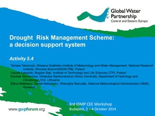 Drought Risk Management Scheme:
a decision support system
Activity 5.4
3rd IDMP CEE Workshop
Budapest, 2 – 4 October 2014
Tamara Tokarczyk, Wiwiana Szalińska Institute of Meteorology and Water Management, National Research
Institute, Wroclaw Branch(IMGW-PIB), Poland
Leszek Łabędzki, Bogdan Bąk, Institute of Technology and Life Sciences (ITP), Poland
Edvinas Stonevicius, Gintautas Stankunavicius Vilnius University, Department of Hydrology and
Climatology (VU), Lithuania
Elena Mateescu, Daniel Aleksandru, Gheorghe Stancalie, National Meteorological Administration (NMA),
Romania
 