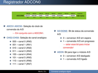 Registrador ADCON0
ADCS1:ADCS0: Seleção do clock de
conversão do A/D
Em conjunto com o ADCON1.
CHS2:CHS0: Seleção do canal analógico
000 – canal 0 (AN0)
001 – canal 1 (AN1)
010 – canal 2 (AN2)
011 – canal 3 (AN3)
100 – canal 4 (AN4)
101 – canal 5 (AN5)
110 – canal 6 (AN6)
111 – canal 7 (AN7)
GO/DONE: Bit de status da conversão
A/D
0 – conversor A/D em espera
1 – conversão A/D em progresso
setar esse bit para iniciar
conversão!
ADON: Bit para ligar o módulo A/D
0 – conversor A/D desligado
1 – conversão A/D ligado
Moritz, G.L. Conversor analógico-digital
 