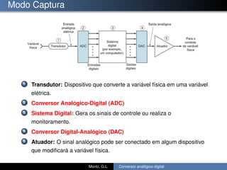 Modo Captura
1 Transdutor: Dispositivo que converte a variável física em uma variável
elétrica.
2 Conversor Analógico-Digital (ADC)
3 Sistema Digital: Gera os sinais de controle ou realiza o
monitoramento.
4 Conversor Digital-Analógico (DAC)
5 Atuador: O sinal analógico pode ser conectado em algum dispositivo
que modiﬁcará a variável física.
Moritz, G.L. Conversor analógico-digital
 