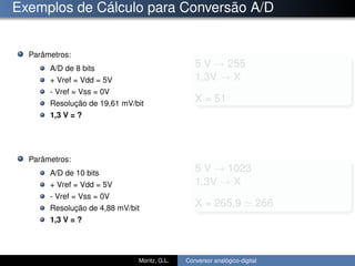 Exemplos de Cálculo para Conversão A/D
Parâmetros:
A/D de 8 bits
+ Vref = Vdd = 5V
- Vref = Vss = 0V
Resolução de 19,61 mV/bit
1,3 V = ?
Parâmetros:
A/D de 10 bits
+ Vref = Vdd = 5V
- Vref = Vss = 0V
Resolução de 4,88 mV/bit
1,3 V = ?
5 V → 255
1,3V → X
X = 51
5 V → 1023
1,3V → X
X = 265,9 266
Moritz, G.L. Conversor analógico-digital
 