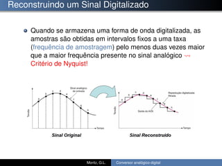 Reconstruindo um Sinal Digitalizado
Quando se armazena uma forma de onda digitalizada, as
amostras são obtidas em intervalos ﬁxos a uma taxa
(frequência de amostragem) pelo menos duas vezes maior
que a maior frequência presente no sinal analógico
Critério de Nyquist!
Moritz, G.L. Conversor analógico-digital
 