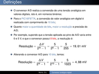 Deﬁnições
O conversor A/D realiza a conversão de uma tensão analógica em
valores digitais, isto é, em números binários;
Para o PIC16F877A, a conversão do valor analógico em digital é
realizada com comprimento de 10 bits;
Quanto maior a quantidade de bits, maior a resolução e precisão do
A/D;
Por exemplo, supondo que a tensão aplicada ao pino de A/D varia entre
0 e 5 V, e que o conversor possui 8 bits, a resolução é:
Resolução =
∆V
2N − 1
=
5
28 − 1
=
5
255
= 19, 61 mV
Alterando o conversor A/D para 10 bits, temos:
Resolução =
∆V
2N − 1
=
5
210 − 1
=
5
1023
= 4, 88 mV
Moritz, G.L. Conversor analógico-digital
 