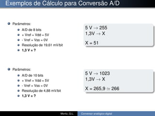 Exemplos de Cálculo para Conversão A/D
Parâmetros:
A/D de 8 bits
+ Vref = Vdd = 5V
- Vref = Vss = 0V
Resolução de 19,61 mV/bit
1,3 V = ?
Parâmetros:
A/D de 10 bits
+ Vref = Vdd = 5V
- Vref = Vss = 0V
Resolução de 4,88 mV/bit
1,3 V = ?
5 V → 255
1,3V → X
X = 51
5 V → 1023
1,3V → X
X = 265,9 266
Moritz, G.L. Conversor analógico-digital
 