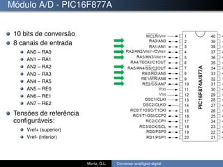 Módulo A/D - PIC16F877A
10 bits de conversão
8 canais de entrada
AN0 – RA0
AN1 – RA1
AN2 – RA2
AN3 – RA3
AN4 – RA5
AN5 – RE0
AN6 – RE1
AN7 – RE2
Tensões de referência
conﬁguráveis:
Vref+ (superior)
Vref- (inferior)
Moritz, G.L. Conversor analógico-digital
 