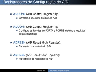 Registradores de Conﬁguração do A/D
ADCON0 (A/D Control Register 0):
Controla a operação do módulo A/D
ADCON1 (A/D Control Register 1):
Conﬁgura as funções do PORTA e PORTE, e como o resultado
será armazenado
ADRESH (A/D Result High Register):
Parte alta do resultado do A/D
ADRESL (A/D Result Low Register):
Parte baixa do resultado do A/D
Moritz, G.L. Conversor analógico-digital
 