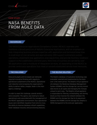 CASE STUDY
NASA BENEFITS
FROM AGILE DATA
The NASA Enterprise Applications Competency Center (NEACC) operates and
maintains a broad spectrum of NASA’s Enterprise Applications, with an emphasis on
fully integrating business process expertise with application and technical know-how.
A small team of civil servants and approximately 300 support contractors sustain
operations, implement new applications and capabilities, and provide business readiness
support to the stakeholders and end users. Nine lines of business are served by over
50 applications and a multitude of integration services, all depending on the NEACC to
provide continuous operations that meet or exceed established service level measures.
THE CHALLENGE
Reduced budgets and increased user demands
required innovative thinking with regards to
operational sustainment at the NEACC. Operational
cost reduction and increasing the organization’s
ability to deliver better, cheaper, faster is the main
agency challenge.
In order to meet this challenge, several vendors
were evaluated. The agency was looking to reduce
operational costs associated with the management of
the NEACC application environment. Four operational
issues were identified: migration from Unix to Linux,
the ability to improve database refresh capabilities,
faster database recovery and provisioning features.
The Delphix database virtualization technology was
evaluated, selected and implemented by the team
over a two week period. The Delphix virtual appliance
sits between the Relational Database Management
System (RDBMS) and the storage tier, serving shared
data blocks to all copies and managing the changes
unique to each copy. The Delphix virtual appliance
is responsible for filtering, orchestrating, and storing
blocks as they traverse the network between the
RDBMS and the storage tier. Due to its placement
between the RDBMS and the storage tier, Delphix is
100% transparent to the end-user application.
THE DELPHIX SOLUTION
BACKGROUND
 
