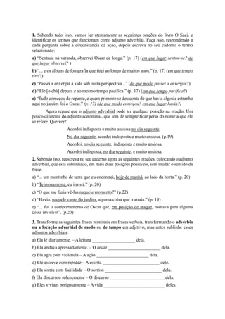 1. Sabendo tudo isso, vamos ler atentamente as seguintes orações do livro O Saci, e
identificar os termos que funcionam como adjunto adverbial. Faça isso, respondendo a
cada pergunta sobre a circunstância da ação, depois escreva no seu caderno o termo
selecionado:
a) “Sentada na varanda, observei Oscar de longe.” (p. 17) (em que lugar sentou-se? de
que lugar observei? )
b) “... e os álbuns de fotografia que tirei ao longo de muitos anos.” (p. 17) (em que tempo
tirei?)
c) “Passei a enxergar a vida sob outra perspectiva...” (de que modo passei a enxergar?)
d) “Ele [o chá] depura e ao mesmo tempo pacifica.” (p. 17) (em que tempo pacifica?)
e) “Tudo começou de repente, e quem primeiro se deu conta de que havia algo de estranho
aqui no jardim foi o Oscar.” (p. 17) (de que modo começou? em que lugar havia?)
Agora repare que o adjunto adverbial pode ter qualquer posição na oração. Um
pouco diferente do adjunto adnominal, que tem de sempre ficar perto do nome a que ele
se refere. Que ver?
Acordei indisposta e muito ansiosa no dia seguinte.
No dia seguinte, acordei indisposta e muito ansiosa. (p.19)
Acordei, no dia seguinte, indisposta e muito ansiosa.
Acordei indisposta, no dia seguinte, e muito ansiosa.
2. Sabendo isso, reescreva no seu caderno agora as seguintes orações, colocando o adjunto
adverbial, que está sublinhado, em mais duas posições possíveis, sem mudar o sentido da
frase.
a) “... um montinho de terra que eu encontrei, hoje de manhã, ao lado da horta.” (p. 20)
b) “Teimosamente, eu insisti:” (p. 20)
c) “O que me fazia vê-las naquele momento?” (p.22)
d) “Havia, naquele canto do jardim, alguma coisa que o atraía.” (p. 19)
e) “... foi o comportamento de Oscar que, em posição de ataque, rosnava para alguma
coisa invisível”. (p.20)
3. Transforme as seguintes frases nominais em frases verbais, transformando o advérbio
ou a locução adverbial de modo ou de tempo em adjetivo, mas antes sublinhe esses
adjuntos adverbiais:
a) Ela lê diariamente. – A leitura ___________________ dela.
b) Ela andava apressadamente. – O andar _______________________ dela.
c) Ela agiu com violência – A ação _______________________ dela.
d) Ele escreve com rapidez – A escrita _________________________ dele.
e) Ela sorriu com facilidade – O sorriso _________________________ dela.
f) Ela discursou solenemente – O discurso ________________________ dela.
g) Eles viviam perigosamente – A vida ___________________________ deles.
 
