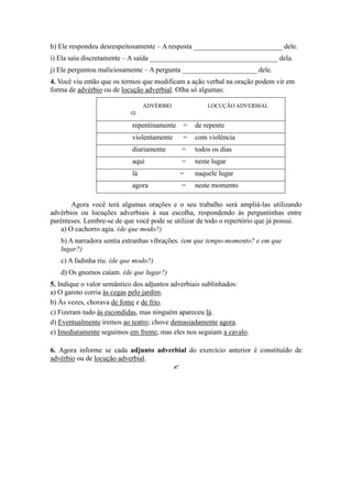 h) Ele respondeu desrespeitosamente – A resposta _________________________ dele.
i) Ela saiu discretamente – A saída ____________________________________ dela.
j) Ele perguntou maliciosamente – A pergunta _____________________ dele.
4. Você viu então que os termos que modificam a ação verbal na oração podem vir em
forma de advérbio ou de locução adverbial. Olha só algumas:
ADVÉRBIO

LOCUÇÃO ADVERBIAL
repentinamente = de repente
violentamente = com violência
diariamente = todos os dias
aqui = neste lugar
lá = naquele lugar
agora = neste momento
Agora você terá algumas orações e o seu trabalho será ampliá-las utilizando
advérbios ou locuções adverbiais à sua escolha, respondendo às perguntinhas entre
parênteses. Lembre-se de que você pode se utilizar de todo o repertório que já possui.
a) O cachorro agia. (de que modo?)
b) A narradora sentia estranhas vibrações. (em que tempo-momento? e em que
lugar?)
c) A fadinha riu. (de que modo?)
d) Os gnomos caíam. (de que lugar?)
5. Indique o valor semântico dos adjuntos adverbiais sublinhados:
a) O garoto corria às cegas pelo jardim.
b) Às vezes, chorava de fome e de frio.
c) Fizeram tudo às escondidas, mas ninguém apareceu lá.
d) Eventualmente iremos ao teatro; chove demasiadamente agora.
e) Imediatamente seguimos em frente, mas eles nos seguiam a cavalo.
6. Agora informe se cada adjunto adverbial do exercício anterior é constituído de
advérbio ou de locução adverbial.

 