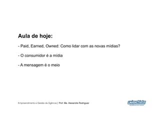 Aula de hoje:
-  Paid, Earned, Owned: Como lidar com as novas mídias?

-  O consumidor é a mídia

-  A mensagem é o meio




Empreendimento e Gestão de Agência | Prof. Me. Alexandre Rodriguez
                                                                     2
 