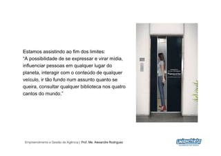 Estamos assistindo ao fim dos limites:
“A possibilidade de se expressar e virar mídia,
influenciar pessoas em qualquer lugar do
planeta, interagir com o conteúdo de qualquer
veículo, ir tão fundo num assunto quanto se
queira, consultar qualquer biblioteca nos quatro
cantos do mundo.”




Empreendimento e Gestão de Agência | Prof. Me. Alexandre Rodriguez
                                                                     4
 