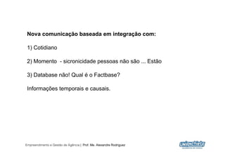 Nova comunicação baseada em integração com:

 1) Cotidiano

 2) Momento - sicronicidade pessoas não são ... Estão

 3) Database não! Qual é o Factbase?

 Informações temporais e causais.




Empreendimento e Gestão de Agência | Prof. Me. Alexandre Rodriguez
                                                                     7
 