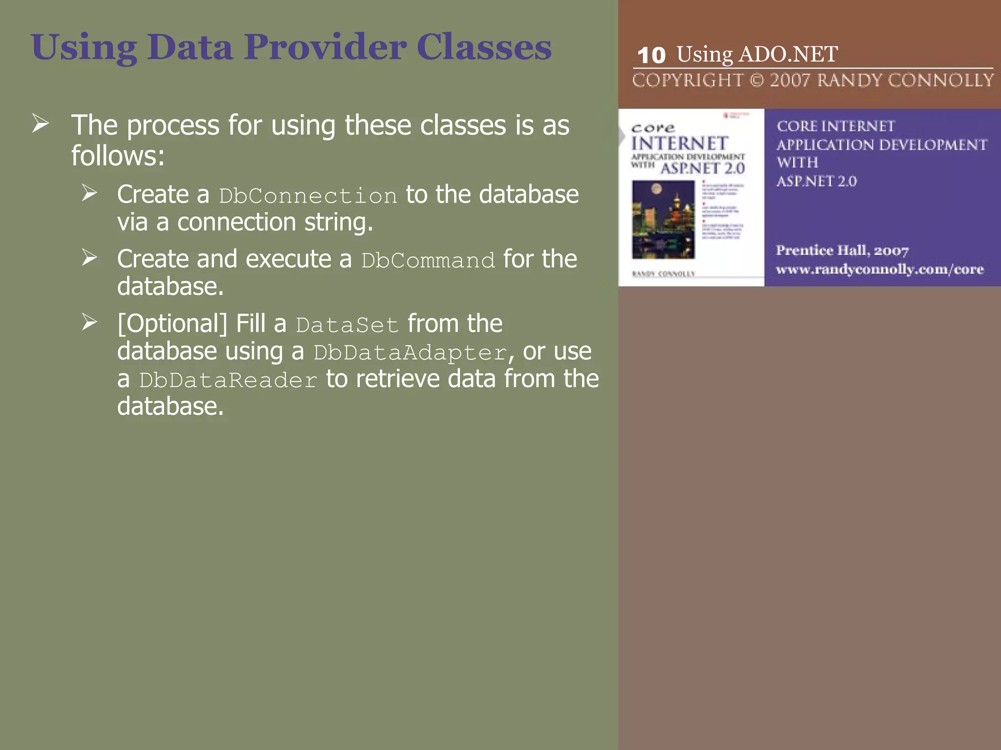 Using Data Provider Classes The process for using these classes is as follows: Create a  DbConnection  to the database via a connection string. Create and execute a  DbCommand  for the database. [Optional] Fill a  DataSet  from the database using a  DbDataAdapter , or use a  DbDataReader  to retrieve data from the database. 