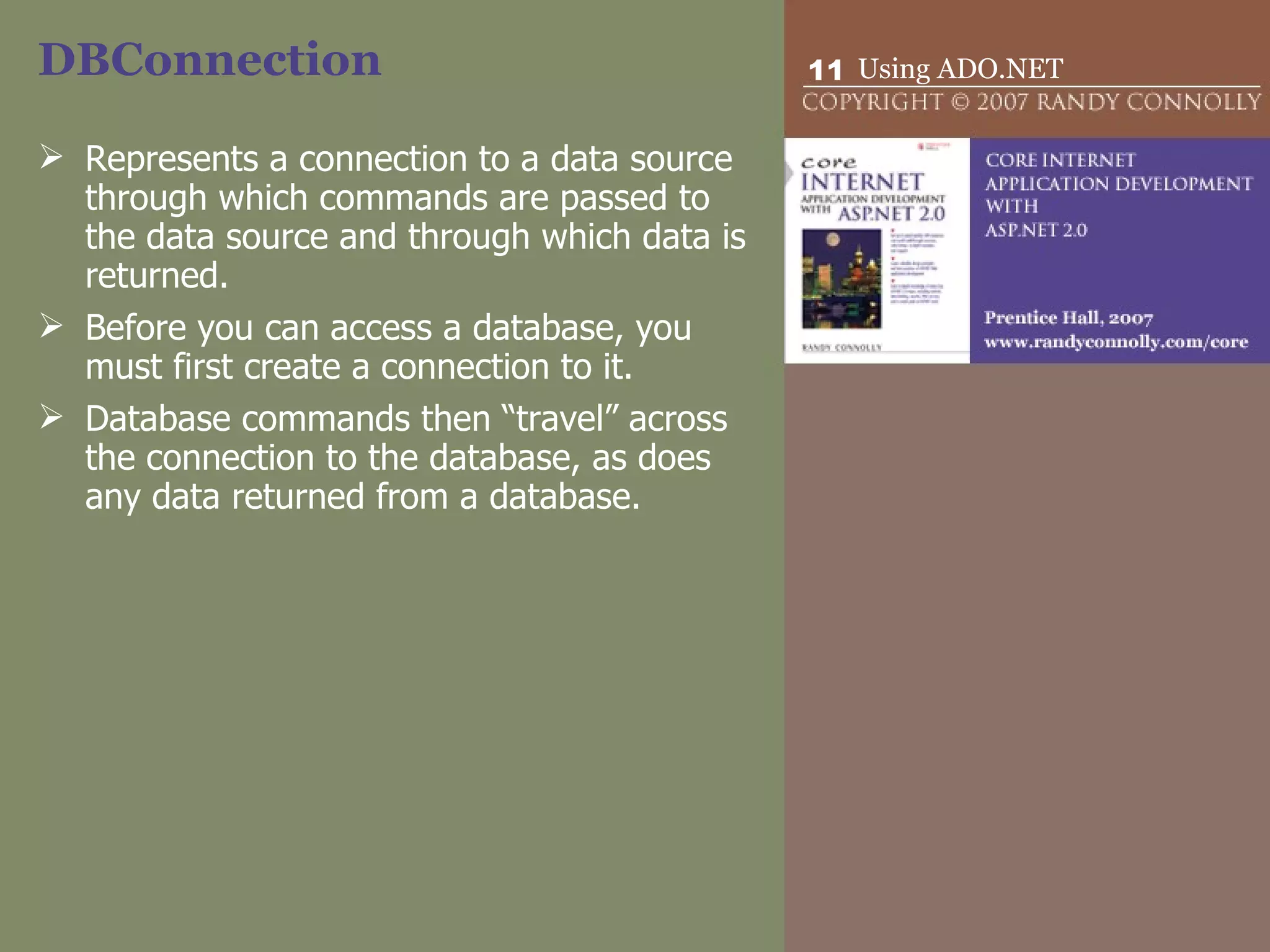 DBConnection Represents a connection to a data source through which commands are passed to the data source and through which data is returned.  Before you can access a database, you must first create a connection to it. Database commands then “travel” across the connection to the database, as does any data returned from a database.  
