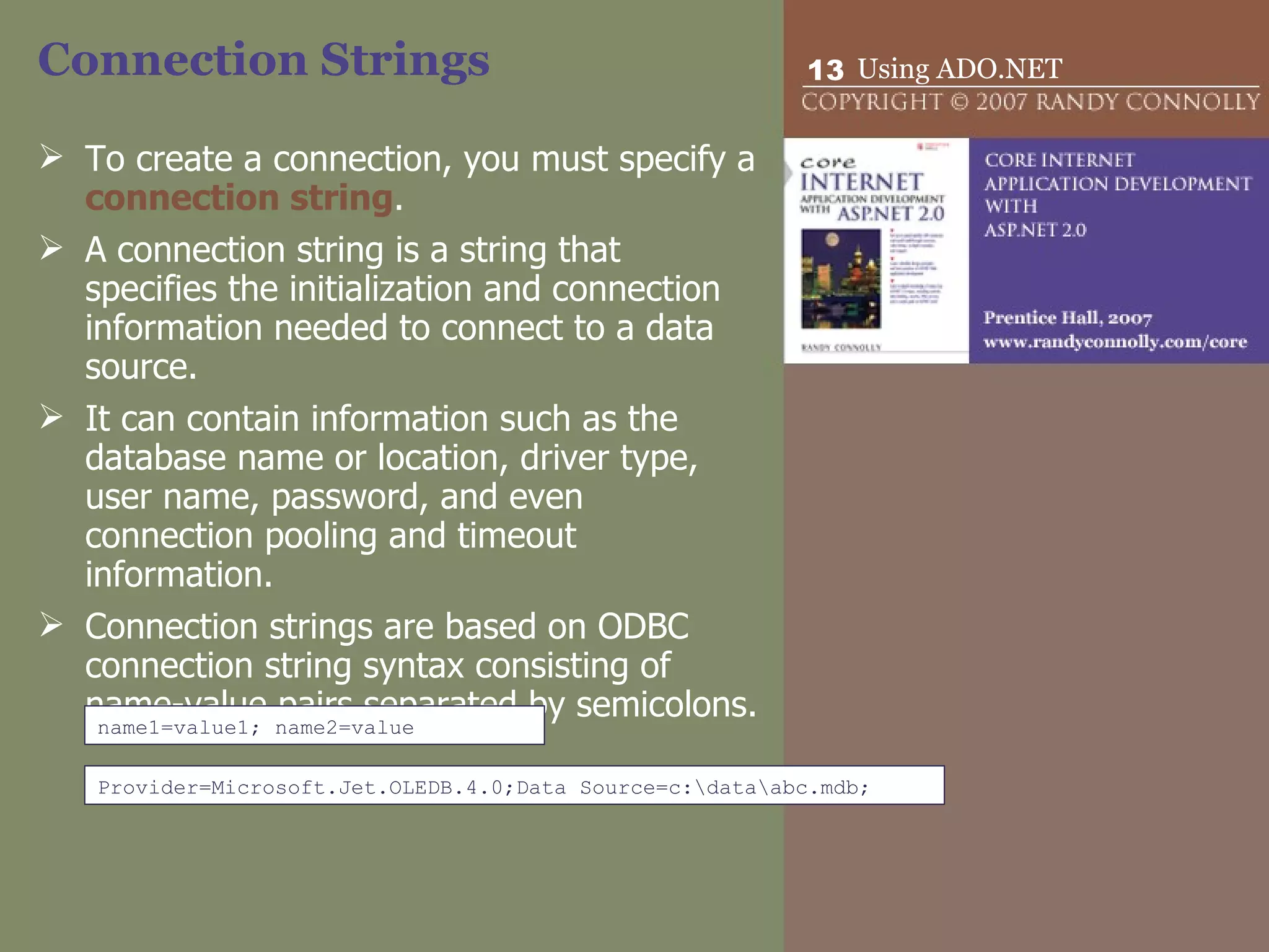 Connection Strings To create a connection, you must specify a  connection string .  A connection string is a string that specifies the initialization and connection information needed to connect to a data source.  It can contain information such as the database name or location, driver type, user name, password, and even connection pooling and timeout information.  Connection strings are based on ODBC connection string syntax consisting of name-value pairs separated by semicolons.  name1=value1; name2=value Provider=Microsoft.Jet.OLEDB.4.0;Data Source=c:\data\abc.mdb; 