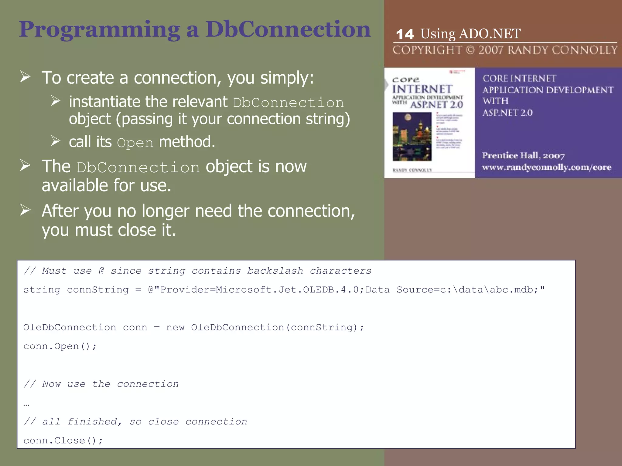 Programming a DbConnection To create a connection, you simply: instantiate the relevant  DbConnection  object (passing it your connection string)  call its  Open  method.  The  DbConnection  object is now available for use.  After you no longer need the connection, you must close it.  // Must use @ since string contains backslash characters string connString = @&quot;Provider=Microsoft.Jet.OLEDB.4.0;Data Source=c:\data\abc.mdb;&quot; OleDbConnection conn = new OleDbConnection(connString); conn.Open(); // Now use the connection … // all finished, so close connection conn.Close(); 