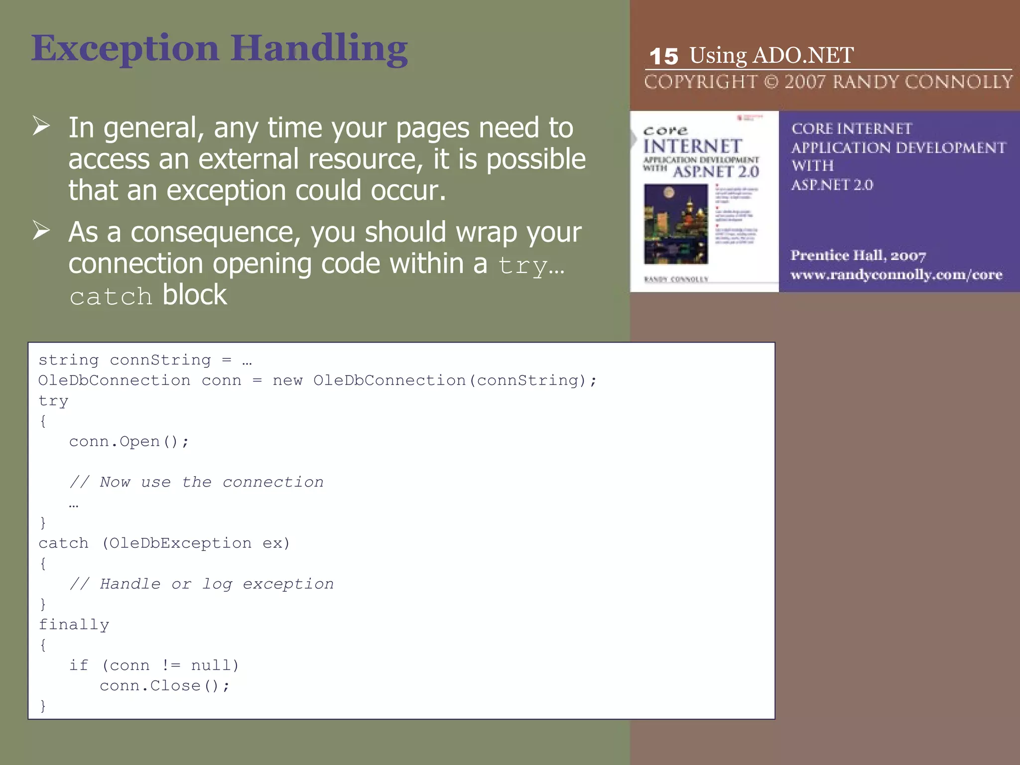 Exception Handling In general, any time your pages need to access an external resource, it is possible that an exception could occur.  As a consequence, you should wrap your connection opening code within a  try…catch  block  string connString = … OleDbConnection conn = new OleDbConnection(connString); try { conn.Open(); // Now use the connection … } catch (OleDbException ex) { // Handle or log exception } finally { if (conn != null) conn.Close(); } 