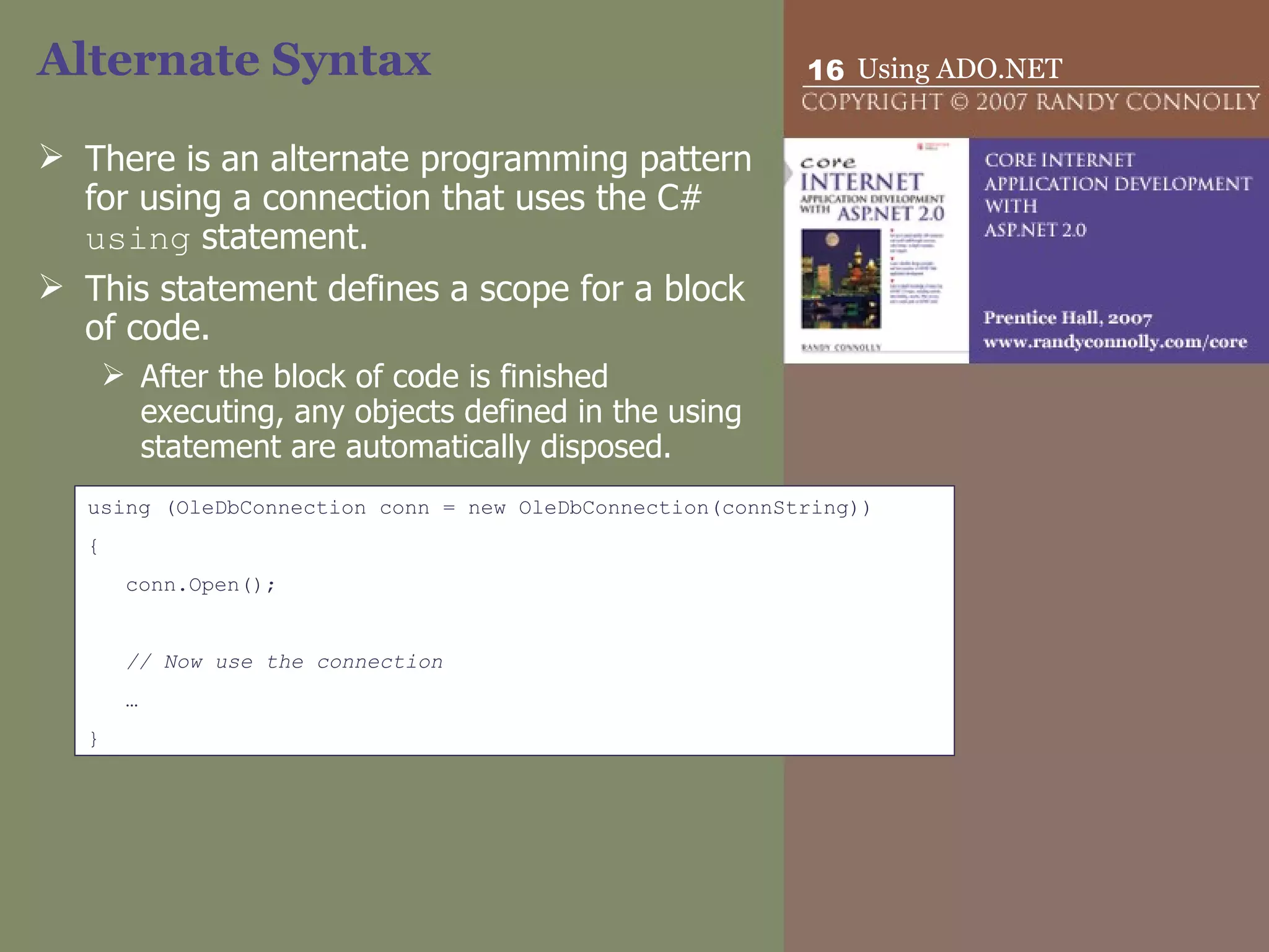 Alternate Syntax There is an alternate programming pattern for using a connection that uses the C#  using  statement.  This statement defines a scope for a block of code. After the block of code is finished executing, any objects defined in the using statement are automatically disposed.  using (OleDbConnection conn = new OleDbConnection(connString)) { conn.Open(); // Now use the connection … } 