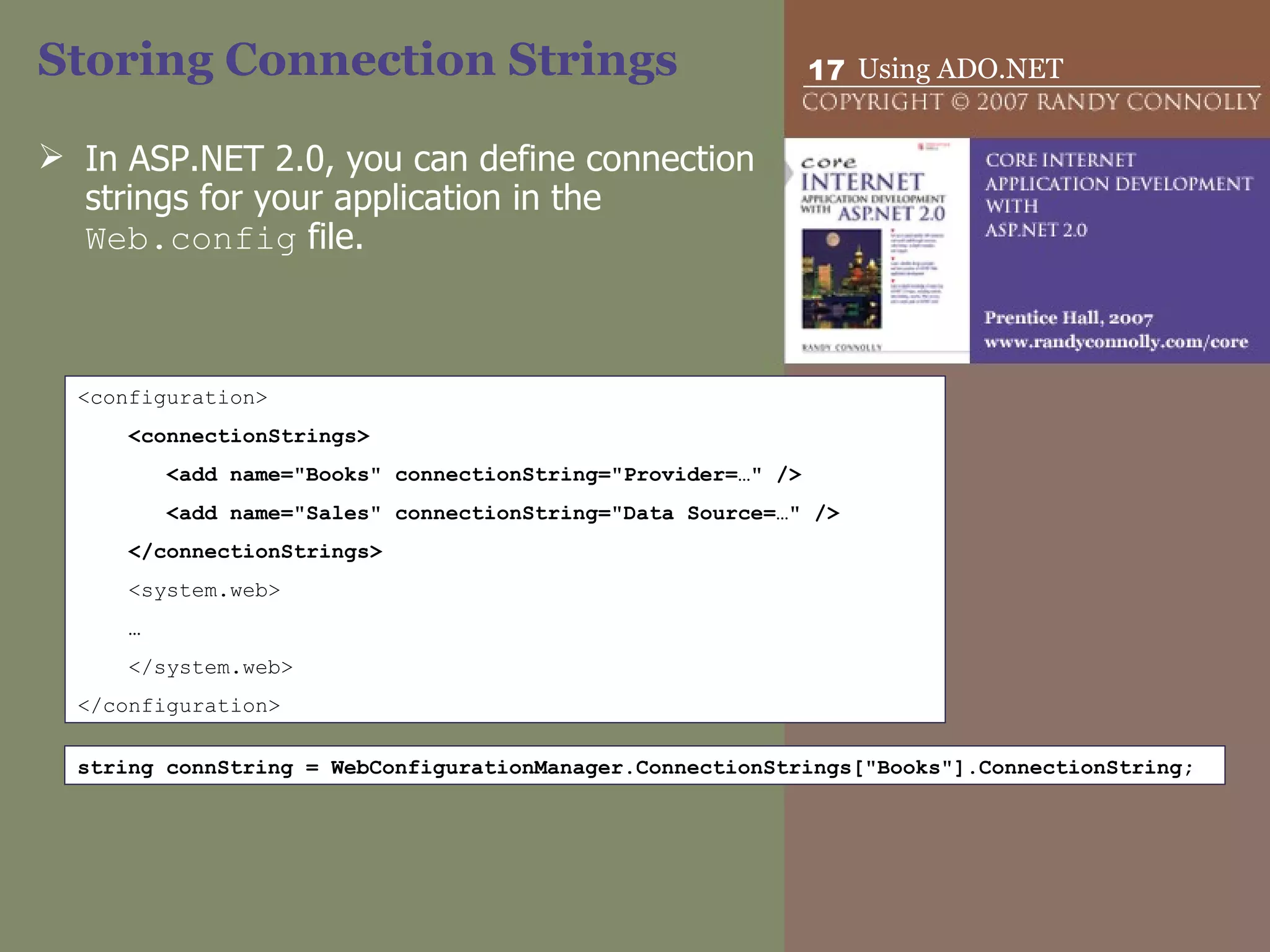 Storing Connection Strings In ASP.NET 2.0, you can define connection strings for your application in the  Web.config  file.  <configuration> <connectionStrings> <add name=&quot;Books&quot; connectionString=&quot;Provider=…&quot; />  <add name=&quot;Sales&quot; connectionString=&quot;Data Source=…&quot; />  </connectionStrings> <system.web> … </system.web> </configuration> string connString = WebConfigurationManager.ConnectionStrings[&quot;Books&quot;].ConnectionString; 