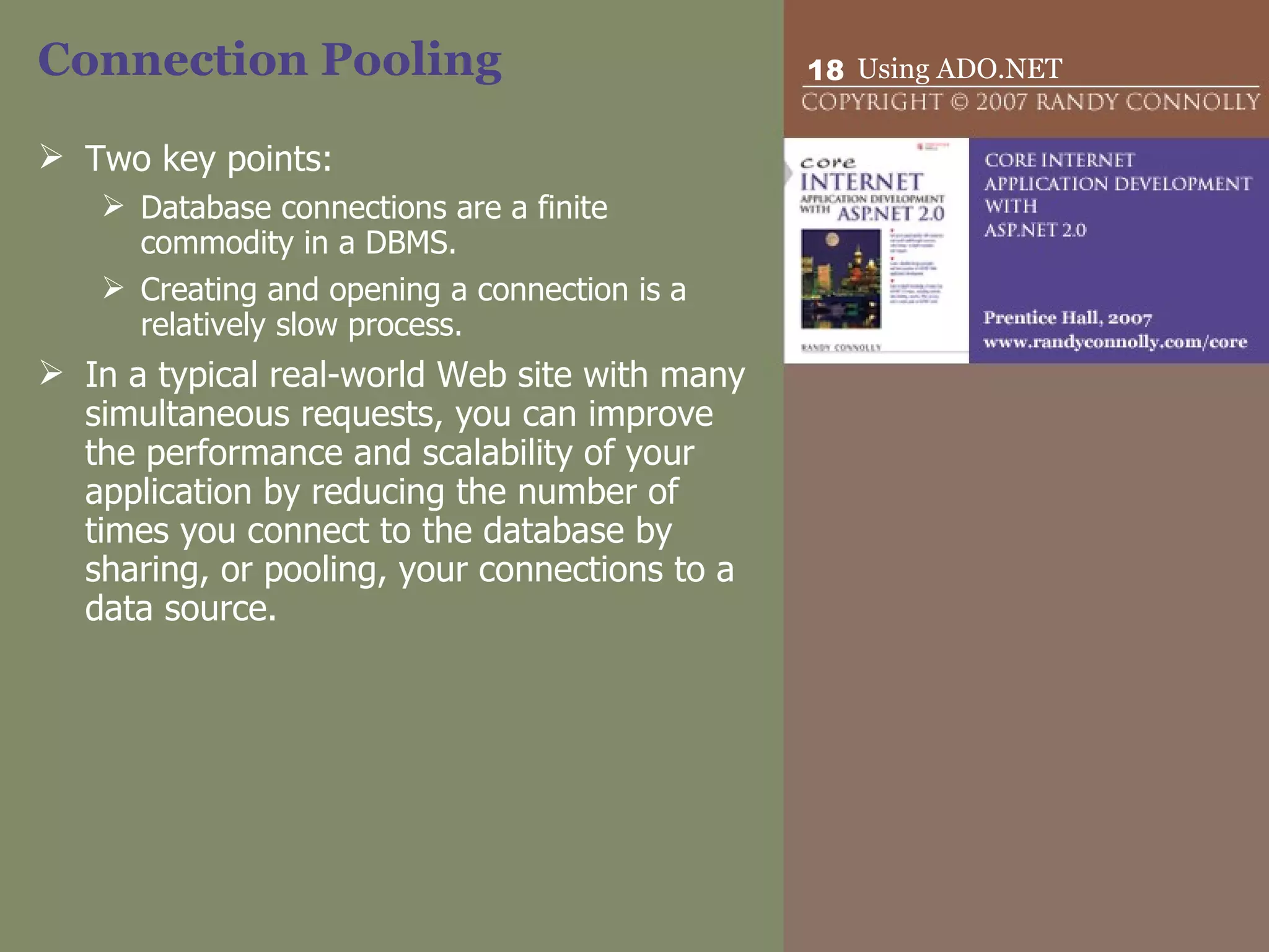 Connection Pooling Two key points: Database connections are a finite commodity in a DBMS.  Creating and opening a connection is a relatively slow process.  In a typical real-world Web site with many simultaneous requests, you can improve the performance and scalability of your application by reducing the number of times you connect to the database by sharing, or pooling, your connections to a data source. 