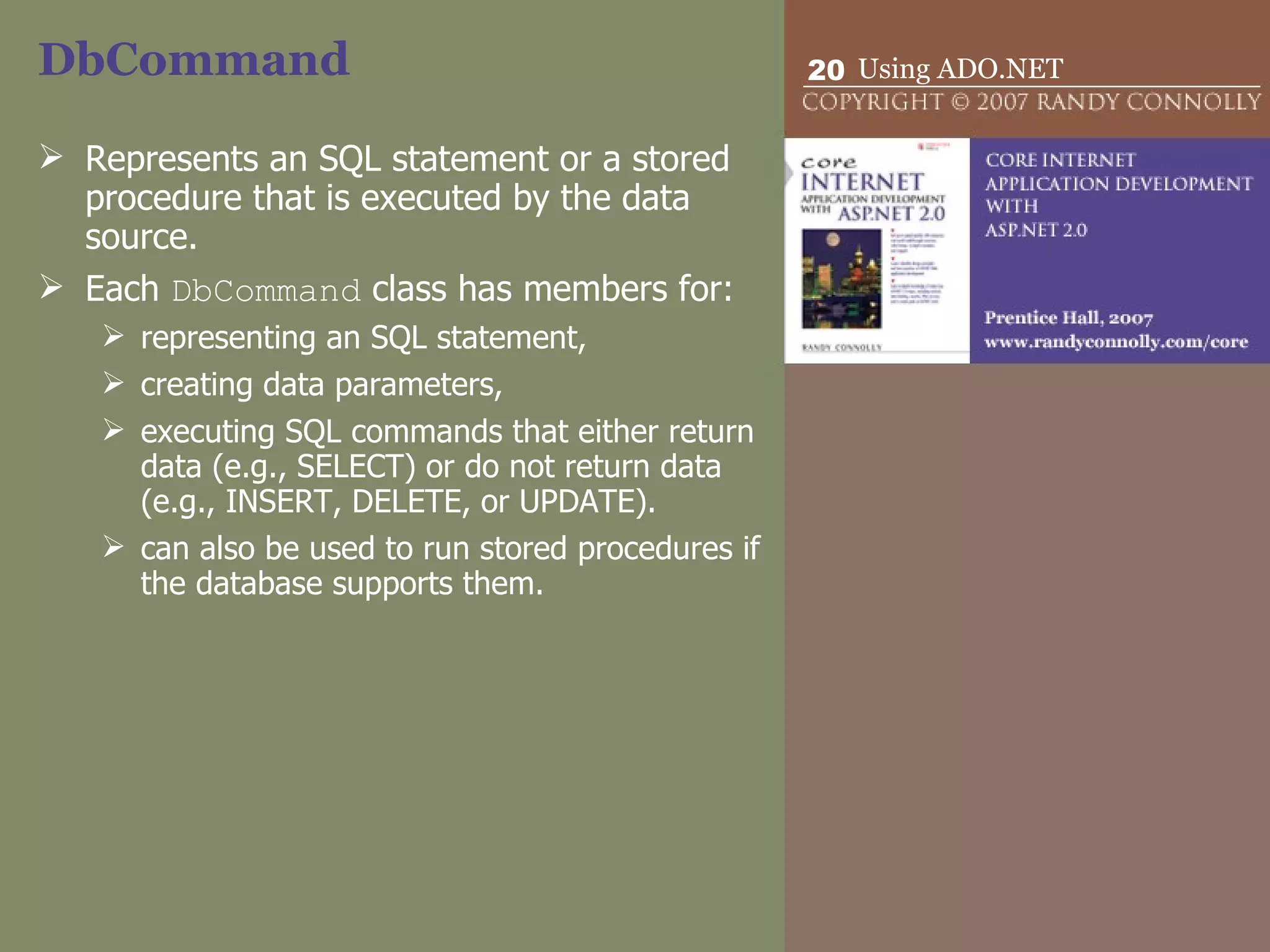 DbCommand Represents an SQL statement or a stored procedure that is executed by the data source.  Each  DbCommand  class has members for: representing an SQL statement,  creating data parameters,  executing SQL commands that either return data (e.g., SELECT) or do not return data (e.g., INSERT, DELETE, or UPDATE).  can also be used to run stored procedures if the database supports them. 