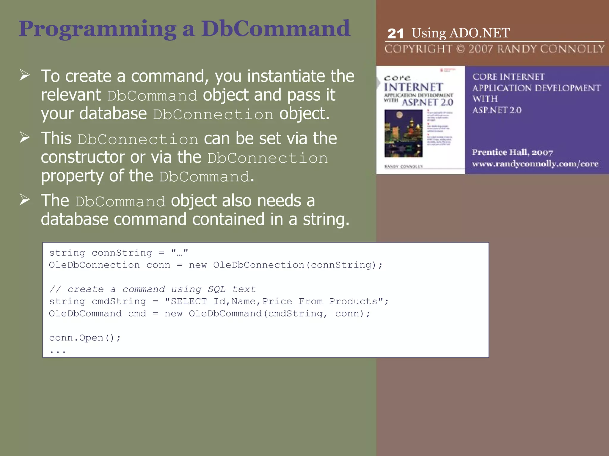 Programming a DbCommand To create a command, you instantiate the relevant  DbCommand  object and pass it your database  DbConnection  object.  This  DbConnection  can be set via the constructor or via the  DbConnection  property of the  DbCommand .  The  DbCommand  object also needs a database command contained in a string. string connString = &quot;…&quot; OleDbConnection conn = new OleDbConnection(connString);   // create a command using SQL text string cmdString = &quot;SELECT Id,Name,Price From Products&quot;; OleDbCommand cmd = new OleDbCommand(cmdString, conn);   conn.Open(); ... 