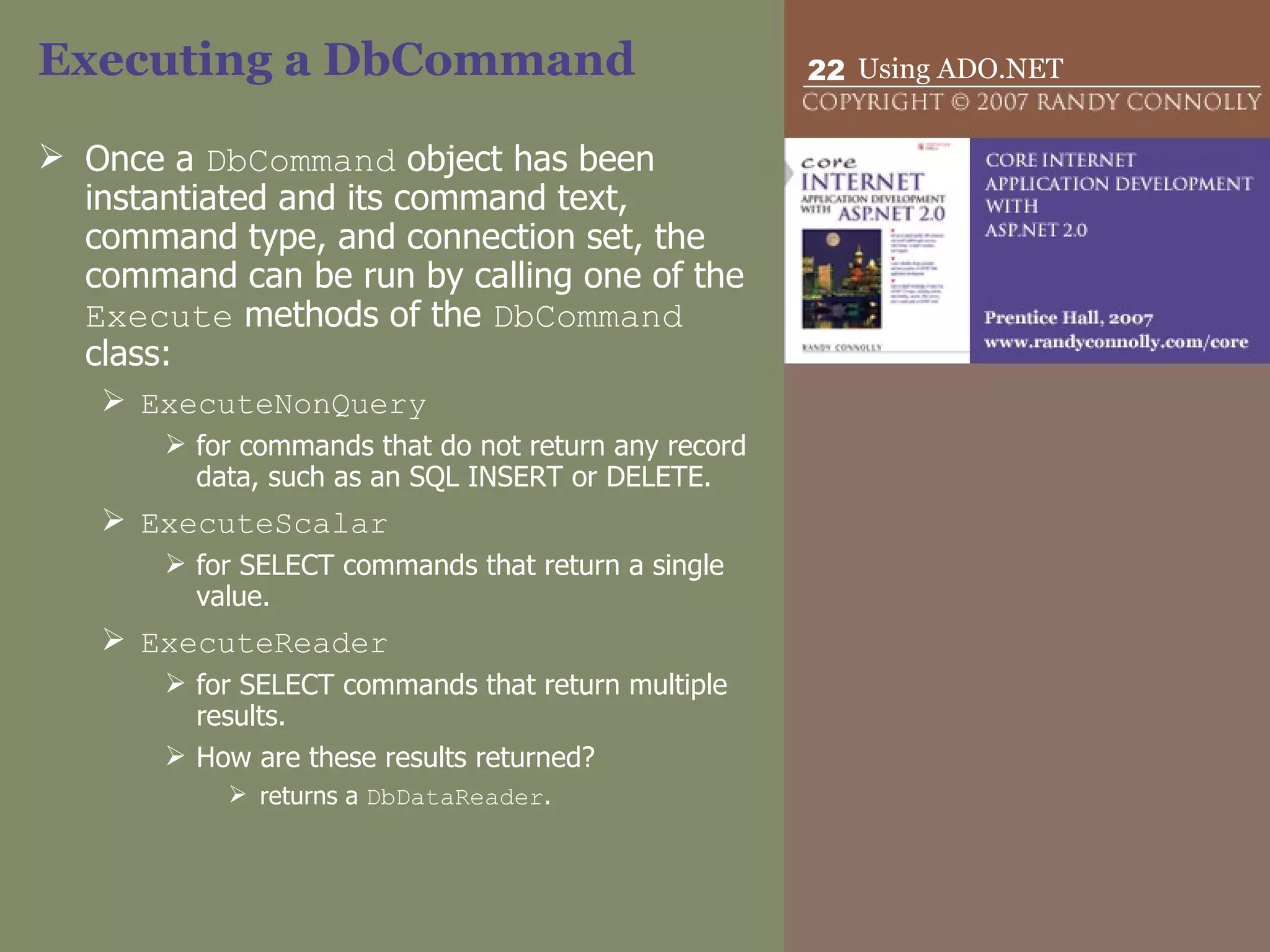 Executing a DbCommand Once a  DbCommand  object has been instantiated and its command text, command type, and connection set, the command can be run by calling one of the  Execute  methods of the  DbCommand  class: ExecuteNonQuery for commands that do not return any record data, such as an SQL INSERT or DELETE. ExecuteScalar for SELECT commands that return a single value. ExecuteReader for SELECT commands that return multiple results. How are these results returned? returns a  DbDataReader . 