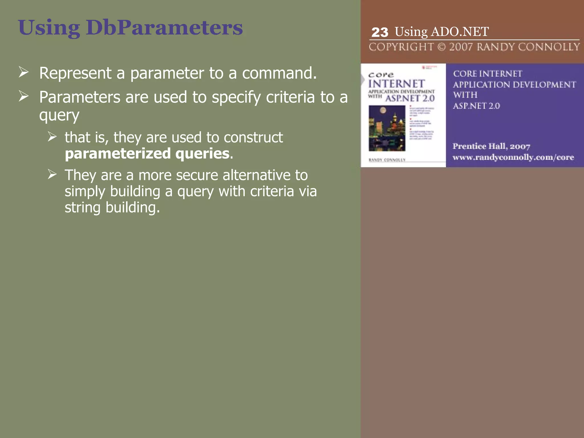 Using DbParameters Represent a parameter to a command.  Parameters are used to specify criteria to a query that is, they are used to construct  parameterized queries .  They are a more secure alternative to simply building a query with criteria via string building. 