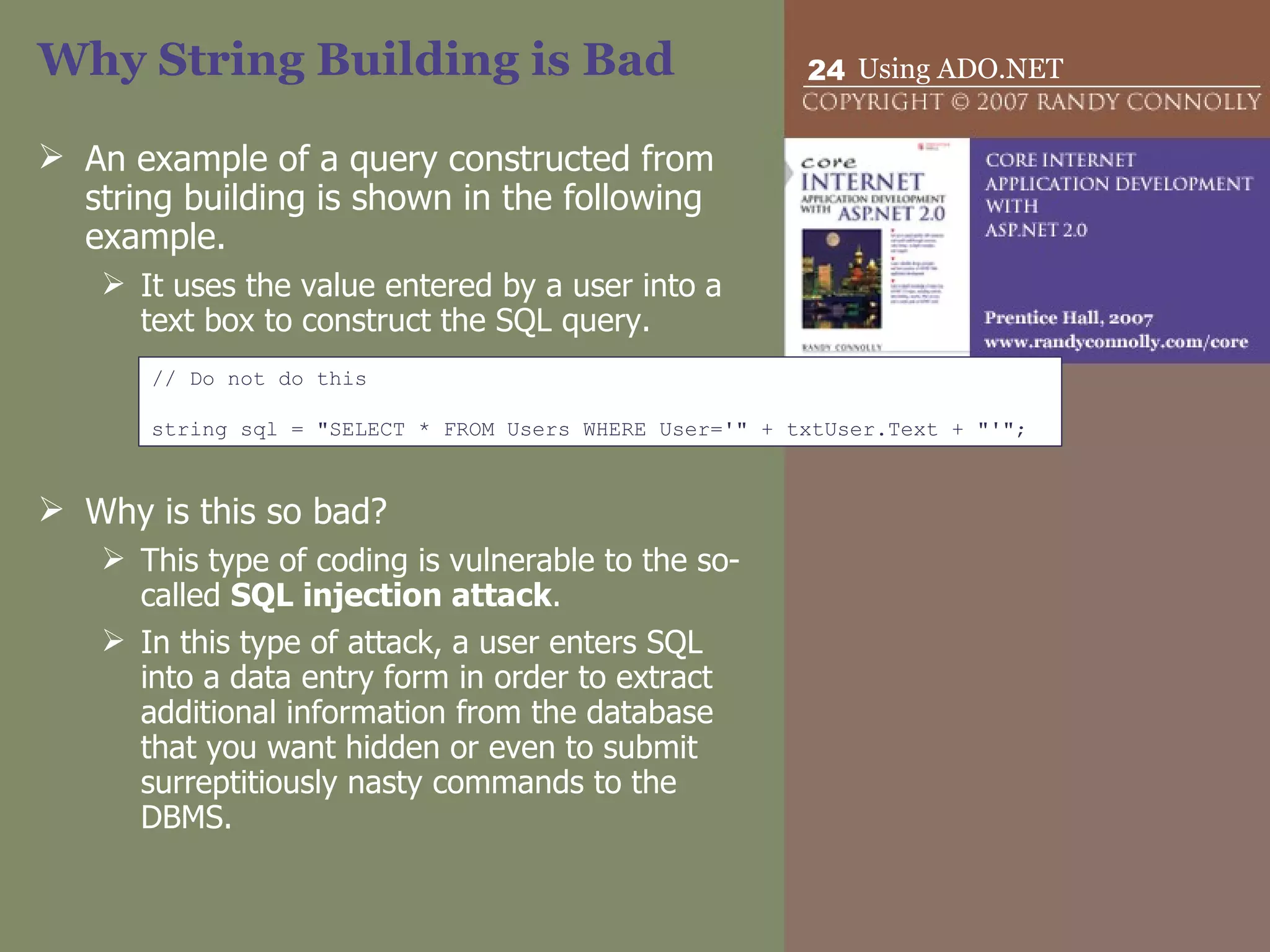Why String Building is Bad An example of a query constructed from string building is shown in the following example.  It uses the value entered by a user into a text box to construct the SQL query. Why is this so bad? This type of coding is vulnerable to the so-called  SQL injection attack .  In this type of attack, a user enters SQL into a data entry form in order to extract additional information from the database that you want hidden or even to submit surreptitiously nasty commands to the DBMS. // Do not do this string sql = &quot;SELECT * FROM Users WHERE User='&quot; + txtUser.Text + &quot;'&quot;; 