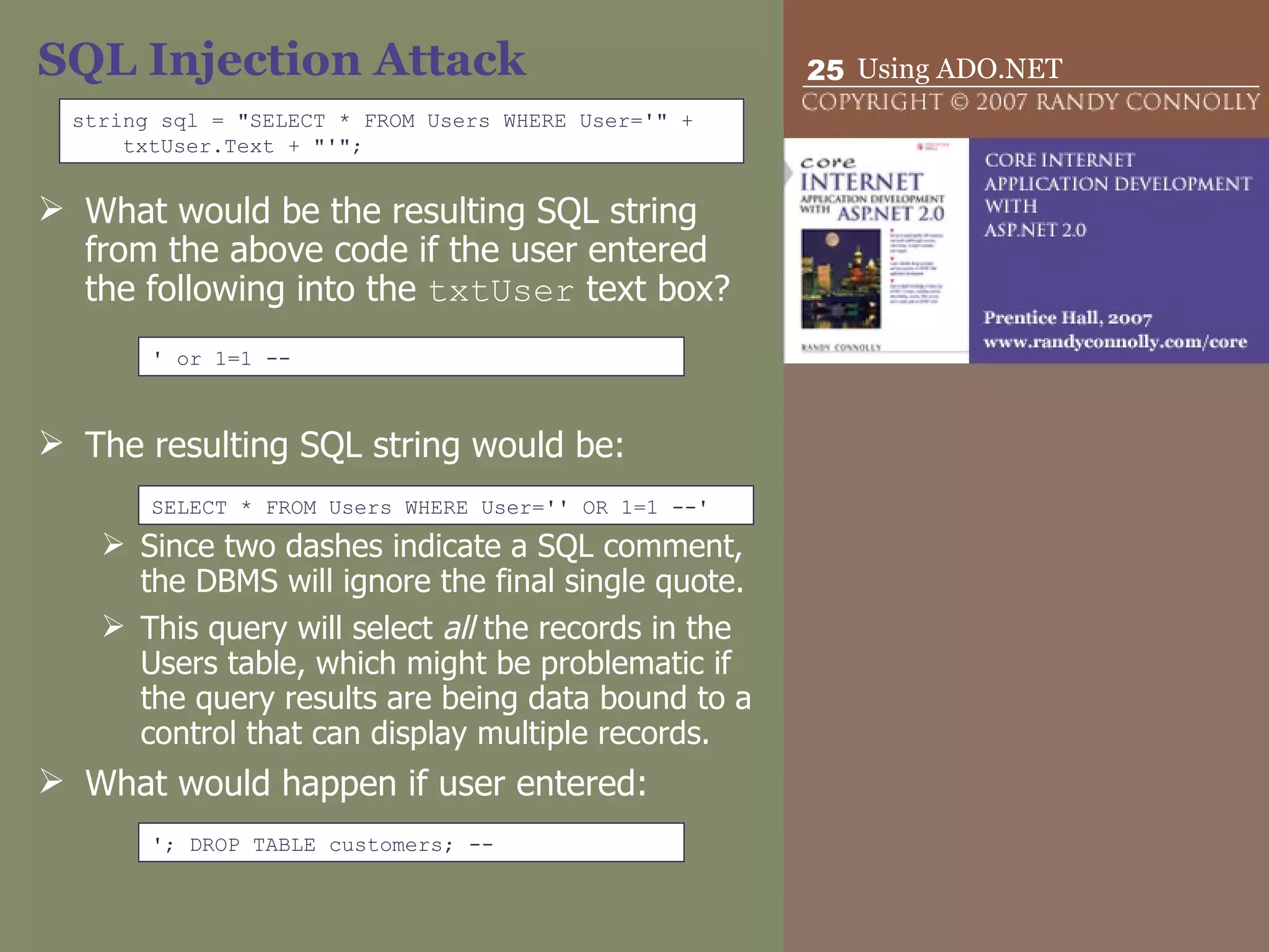 SQL Injection Attack What would be the resulting SQL string from the above code if the user entered the following into the  txtUser  text box? The resulting SQL string would be: Since two dashes indicate a SQL comment, the DBMS will ignore the final single quote.  This query will select  all  the records in the Users table, which might be problematic if the query results are being data bound to a control that can display multiple records. What would happen if user entered: string sql = &quot;SELECT * FROM Users WHERE User='&quot; + txtUser.Text + &quot;'&quot;; ' or 1=1 -- SELECT * FROM Users WHERE User='' OR 1=1 --' '; DROP TABLE customers; -- 