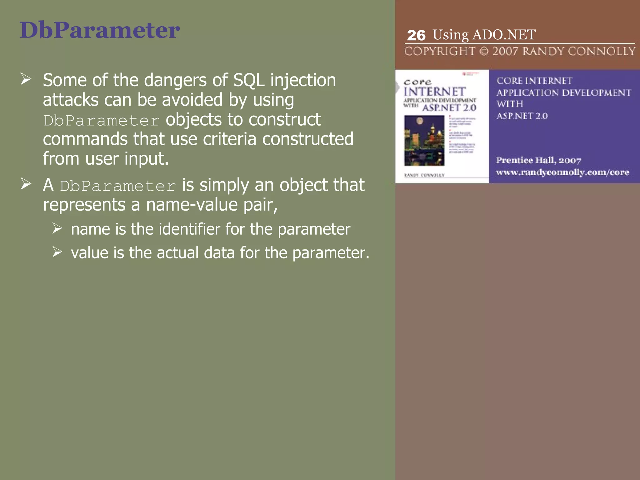 DbParameter Some of the dangers of SQL injection attacks can be avoided by using  DbParameter  objects to construct commands that use criteria constructed from user input.  A  DbParameter  is simply an object that represents a name-value pair,  name is the identifier for the parameter  value is the actual data for the parameter. 