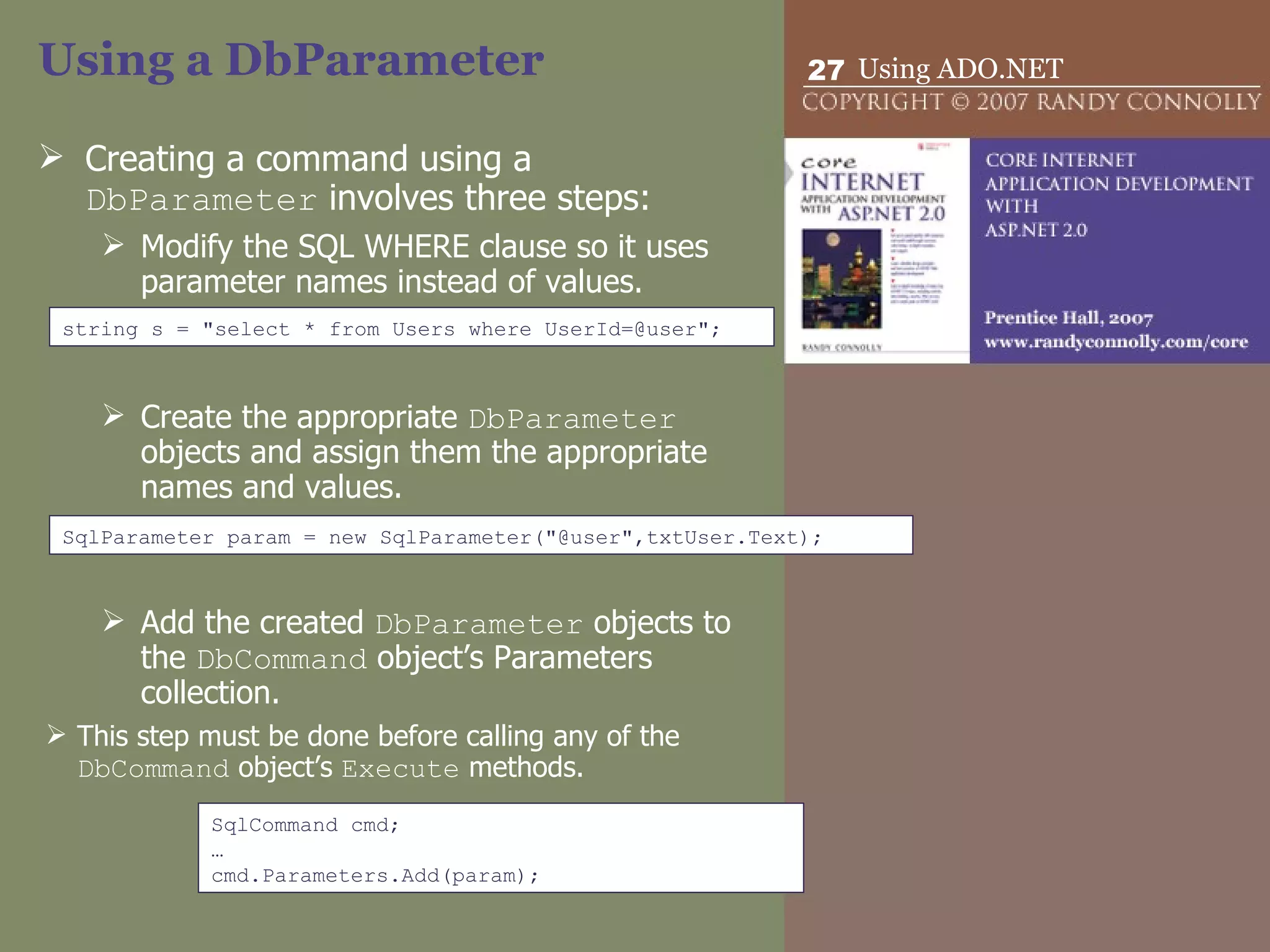 Using a DbParameter Creating a command using a  DbParameter  involves three steps: Modify the SQL WHERE clause so it uses parameter names instead of values. Create the appropriate  DbParameter  objects and assign them the appropriate names and values. Add the created  DbParameter  objects to the  DbCommand  object’s Parameters collection.  This step must be done before calling any of the  DbCommand  object’s  Execute  methods. SqlParameter param = new SqlParameter(&quot;@user&quot;,txtUser.Text); string s = &quot;select * from Users where UserId=@user&quot;; SqlCommand cmd; … cmd.Parameters.Add(param); 