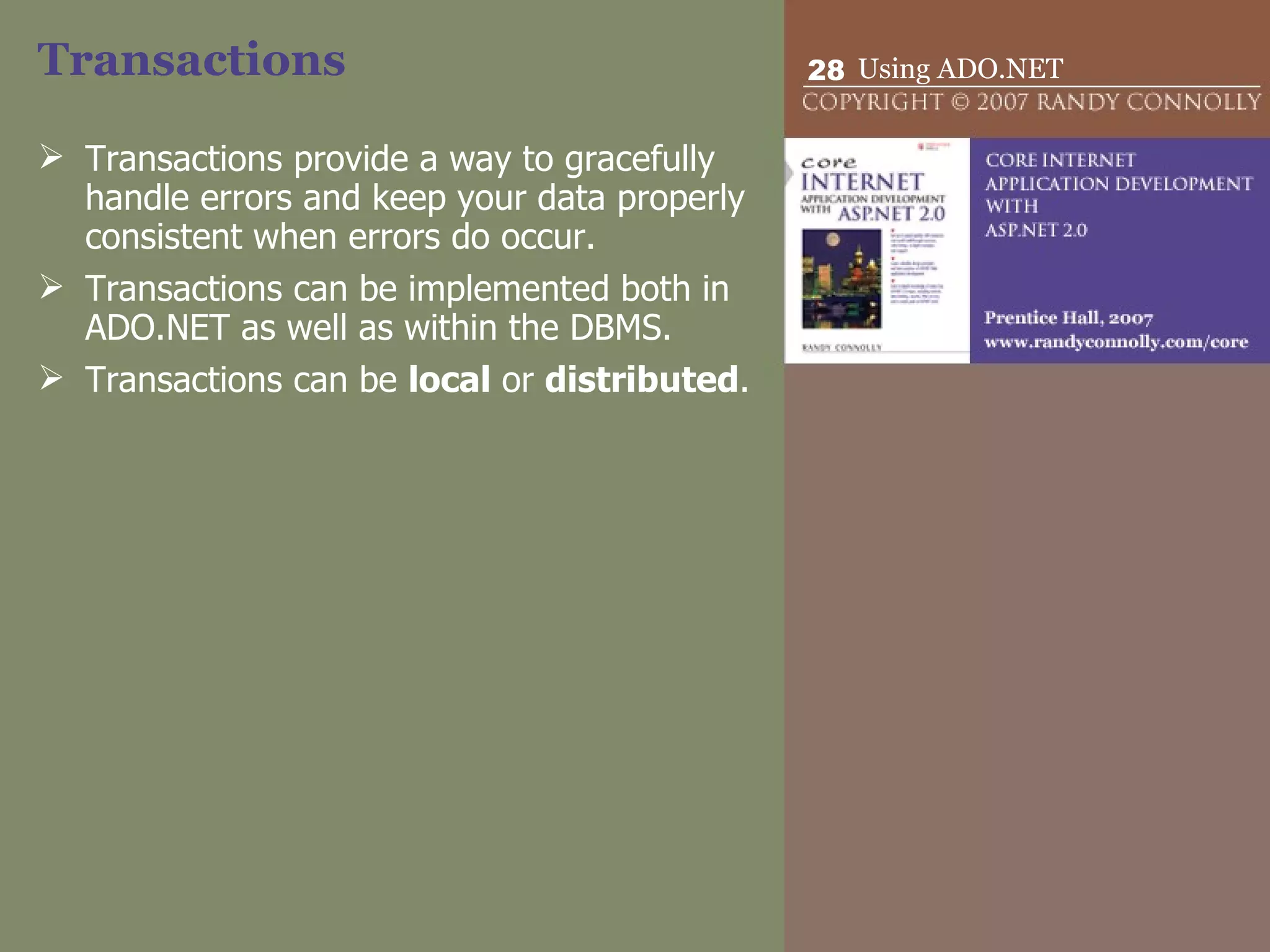 Transactions Transactions provide a way to gracefully handle errors and keep your data properly consistent when errors do occur. Transactions can be implemented both in ADO.NET as well as within the DBMS. Transactions can be  local  or  distributed . 