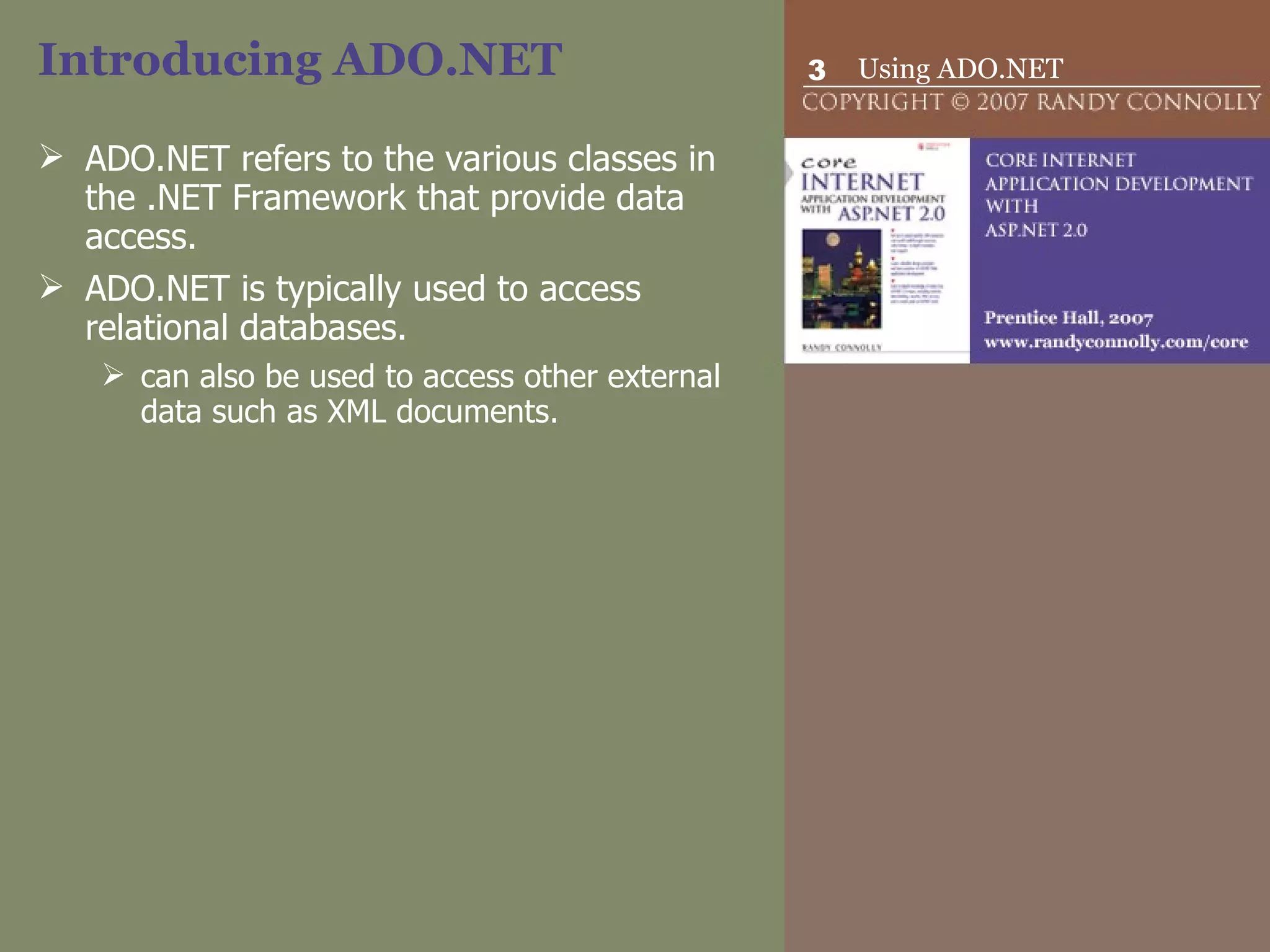 Introducing ADO.NET ADO.NET refers to the various classes in the .NET Framework that provide data access.  ADO.NET is typically used to access relational databases.  can also be used to access other external data such as XML documents.  