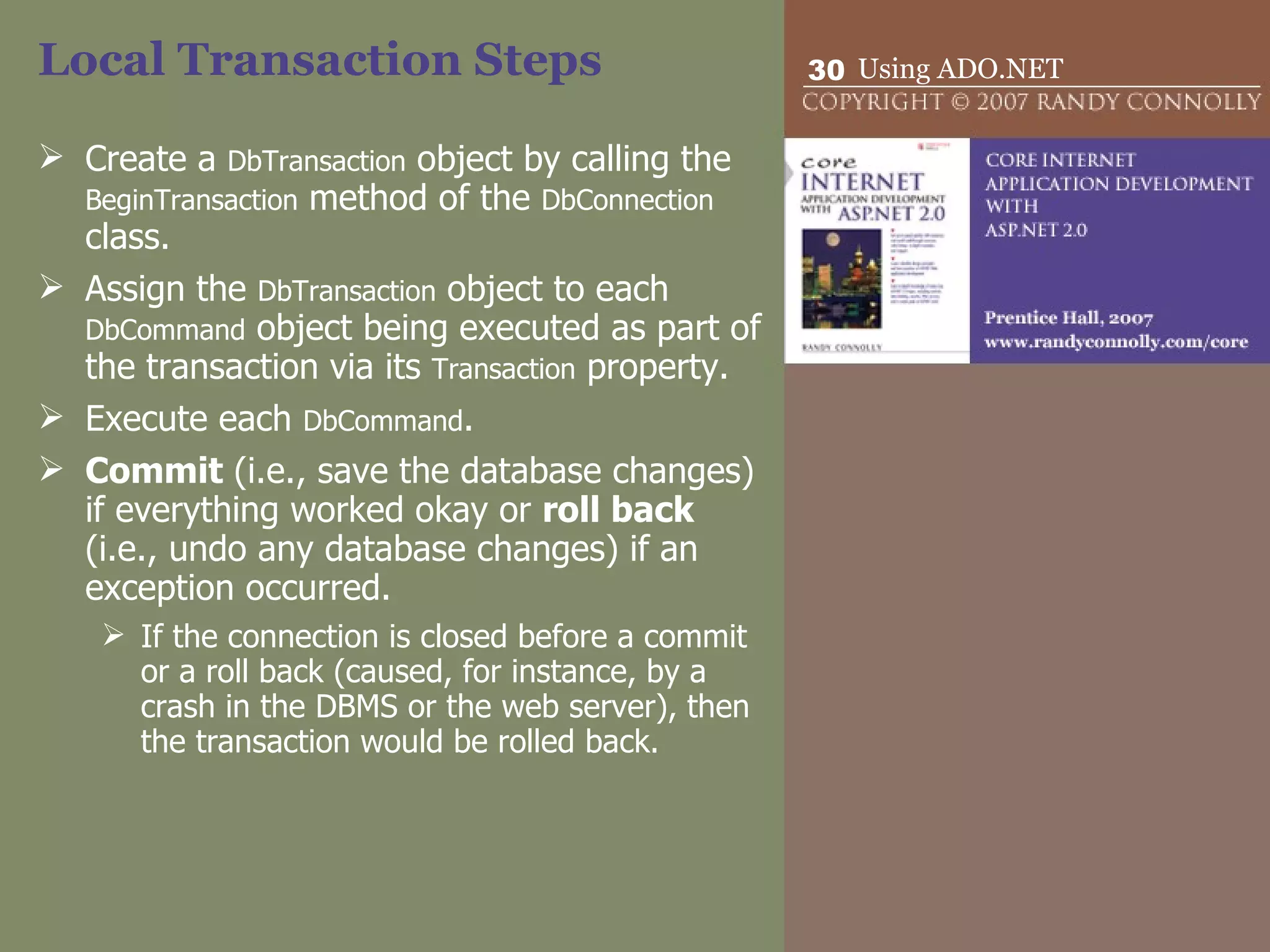 Local Transaction Steps Create a  DbTransaction  object by calling the  BeginTransaction  method of the  DbConnection  class. Assign the  DbTransaction  object to each  DbCommand  object being executed as part of the transaction via its  Transaction  property. Execute each  DbCommand . Commit  (i.e., save the database changes) if everything worked okay or  roll back  (i.e., undo any database changes) if an exception occurred.  If the connection is closed before a commit or a roll back (caused, for instance, by a crash in the DBMS or the web server), then the transaction would be rolled back. 
