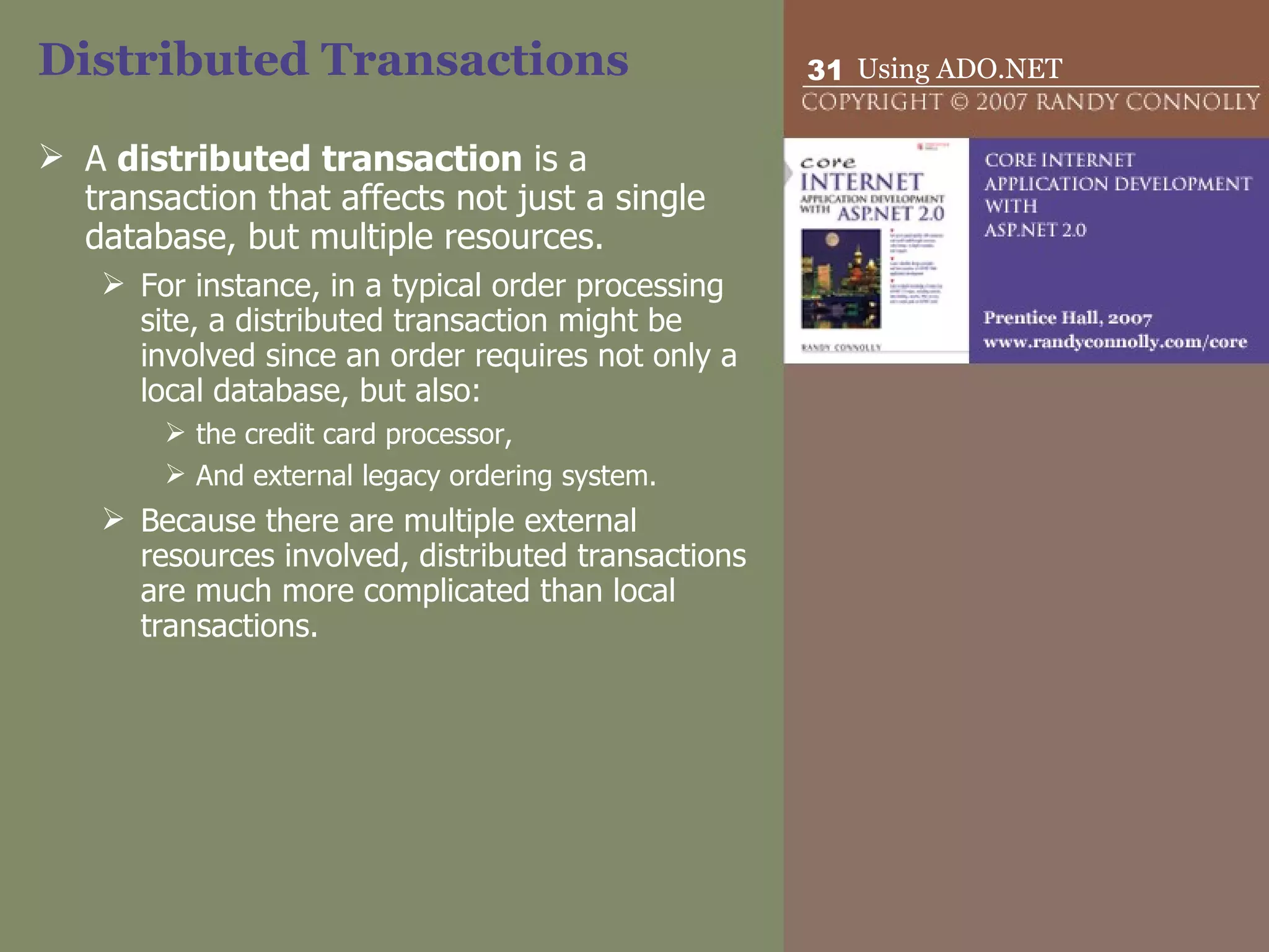 Distributed Transactions A  distributed transaction  is a transaction that affects not just a single database, but multiple resources.  For instance, in a typical order processing site, a distributed transaction might be involved since an order requires not only a local database, but also:  the credit card processor,  And external legacy ordering system.  Because there are multiple external resources involved, distributed transactions are much more complicated than local transactions.  