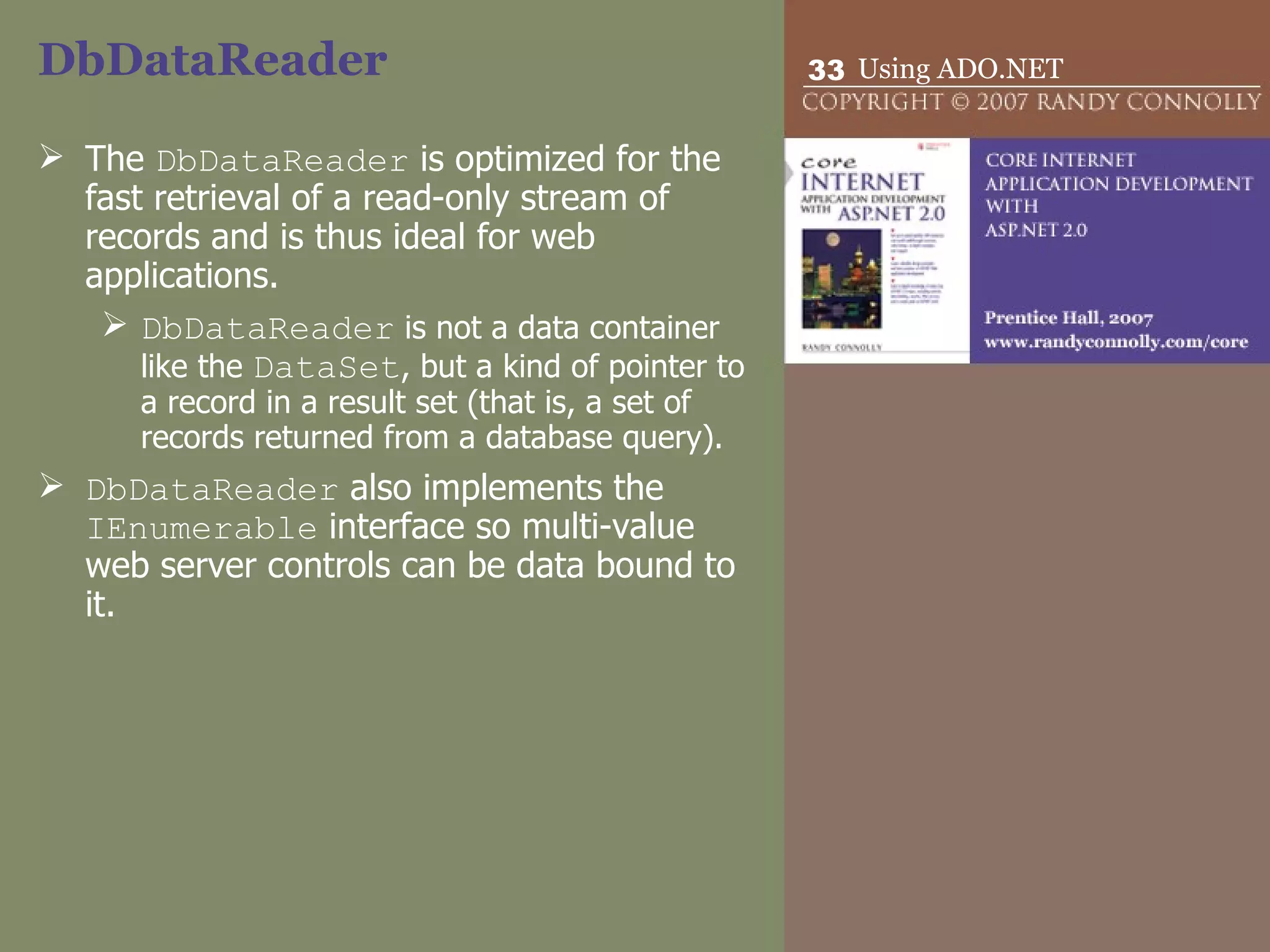 DbDataReader  The  DbDataReader  is optimized for the fast retrieval of a read-only stream of records and is thus ideal for web applications.  DbDataReader  is not a data container like the  DataSet , but a kind of pointer to a record in a result set (that is, a set of records returned from a database query). DbDataReader  also implements the  IEnumerable  interface so multi-value web server controls can be data bound to it. 