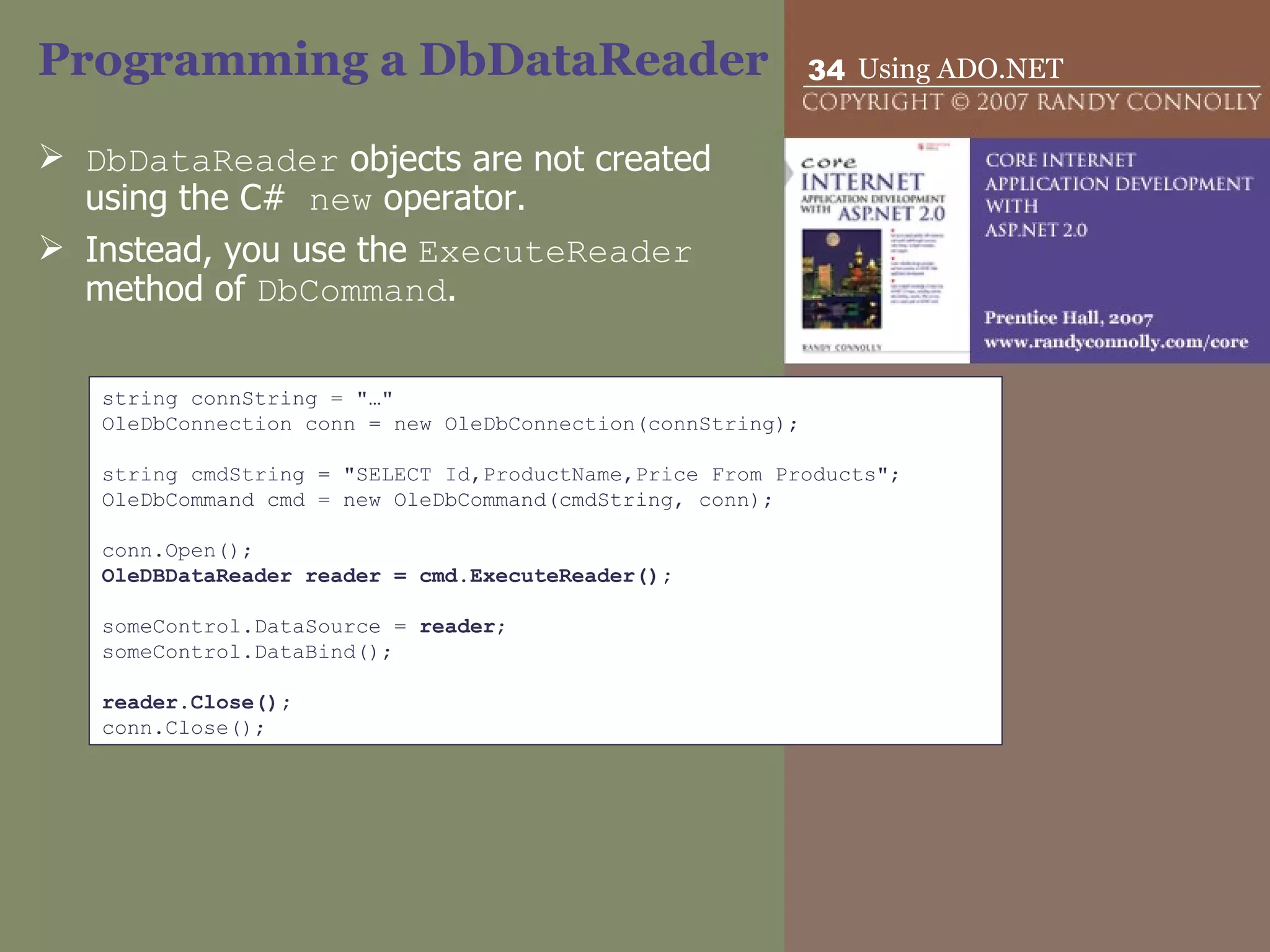 Programming a DbDataReader DbDataReader  objects are not created using the C#  new  operator.  Instead, you use the  ExecuteReader  method of  DbCommand .  string connString = &quot;…&quot; OleDbConnection conn = new OleDbConnection(connString);   string cmdString = &quot;SELECT Id,ProductName,Price From Products&quot;; OleDbCommand cmd = new OleDbCommand(cmdString, conn);   conn.Open(); OleDBDataReader reader = cmd.ExecuteReader();   someControl.DataSource =  reader ; someControl.DataBind();   reader.Close(); conn.Close(); 