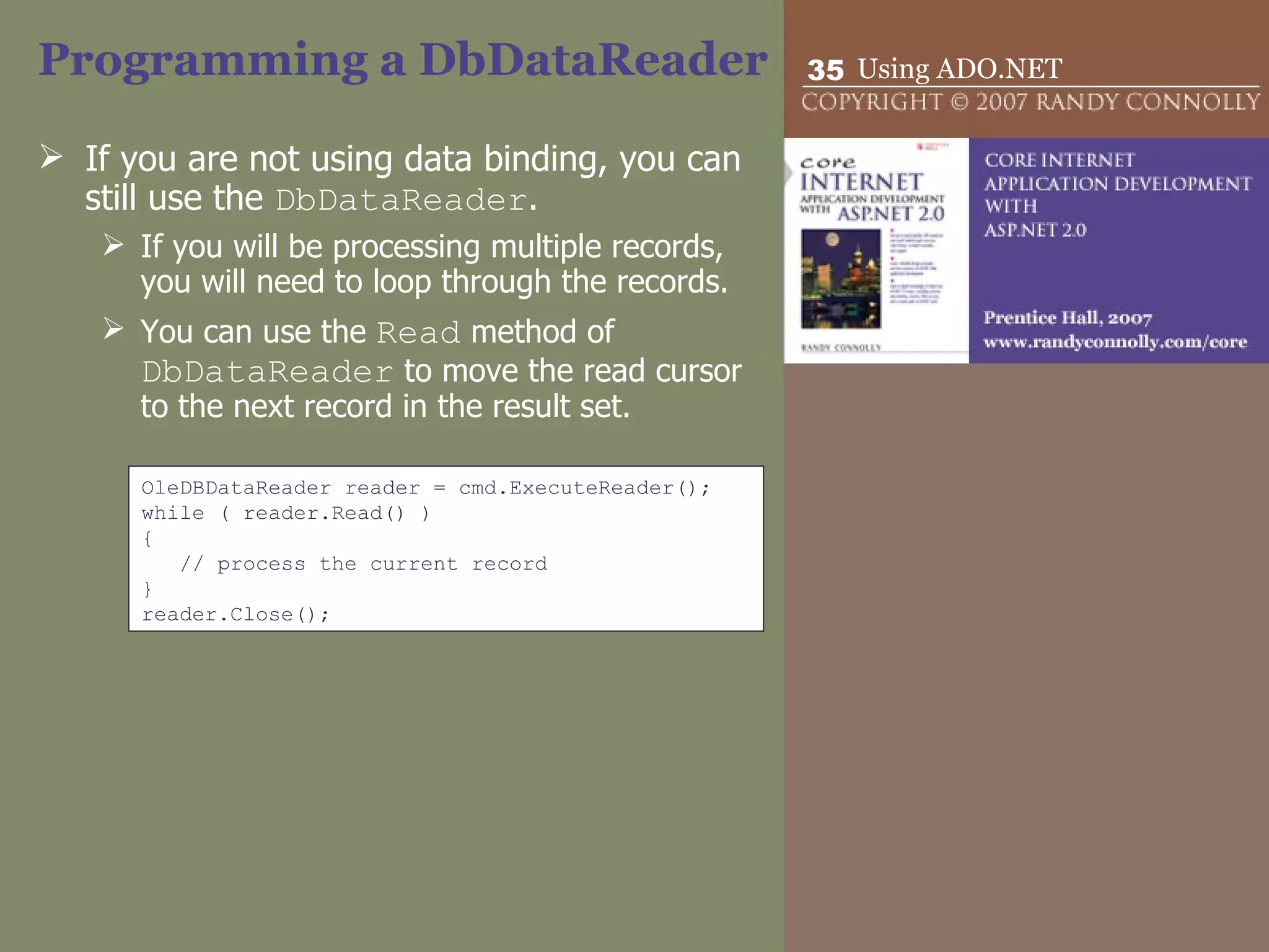 Programming a DbDataReader If you are not using data binding, you can still use the  DbDataReader . If you will be processing multiple records, you will need to loop through the records.  You can use the  Read  method of  DbDataReader  to move the read cursor to the next record in the result set. OleDBDataReader reader = cmd.ExecuteReader(); while ( reader.Read() ) { // process the current record } reader.Close(); 