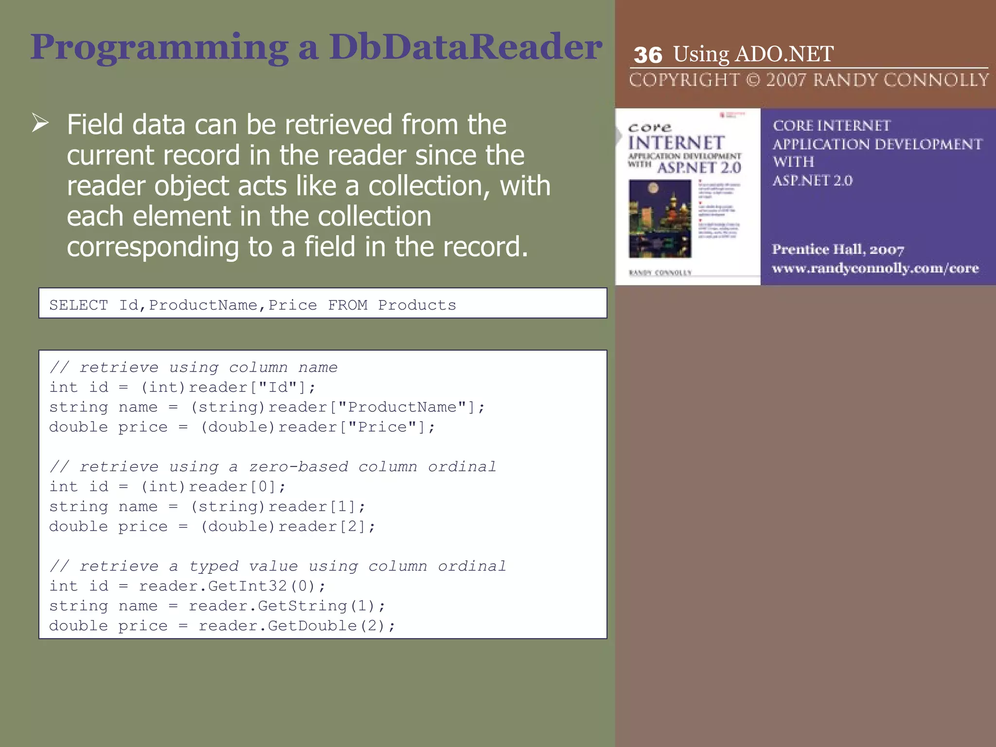 Programming a DbDataReader Field data can be retrieved from the current record in the reader since the reader object acts like a collection, with each element in the collection corresponding to a field in the record.  SELECT Id,ProductName,Price FROM Products // retrieve using column name int id = (int)reader[&quot;Id&quot;]; string name = (string)reader[&quot;ProductName&quot;]; double price = (double)reader[&quot;Price&quot;];   // retrieve using a zero-based column ordinal int id = (int)reader[0]; string name = (string)reader[1]; double price = (double)reader[2];   // retrieve a typed value using column ordinal int id = reader.GetInt32(0); string name = reader.GetString(1); double price = reader.GetDouble(2); 