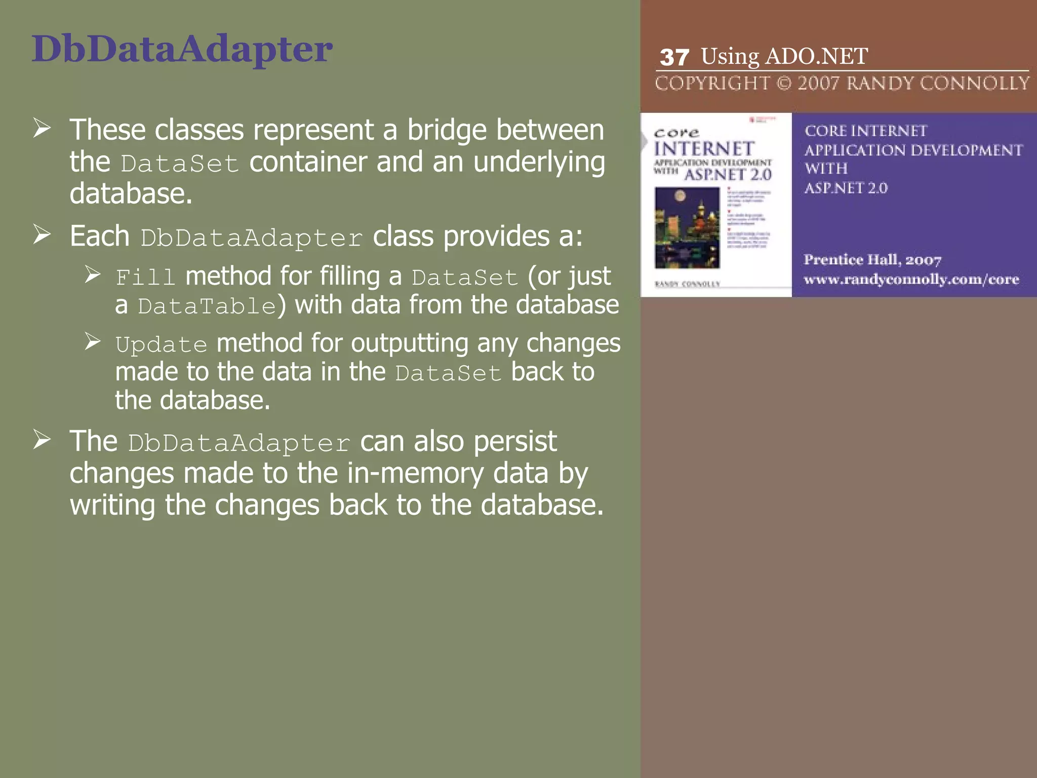DbDataAdapter  These classes represent a bridge between the  DataSet  container and an underlying database.  Each  DbDataAdapter  class provides a: Fill  method for filling a  DataSet  (or just a  DataTable ) with data from the database  Update  method for outputting any changes made to the data in the  DataSet  back to the database.  The  DbDataAdapter  can also persist changes made to the in-memory data by writing the changes back to the database.  