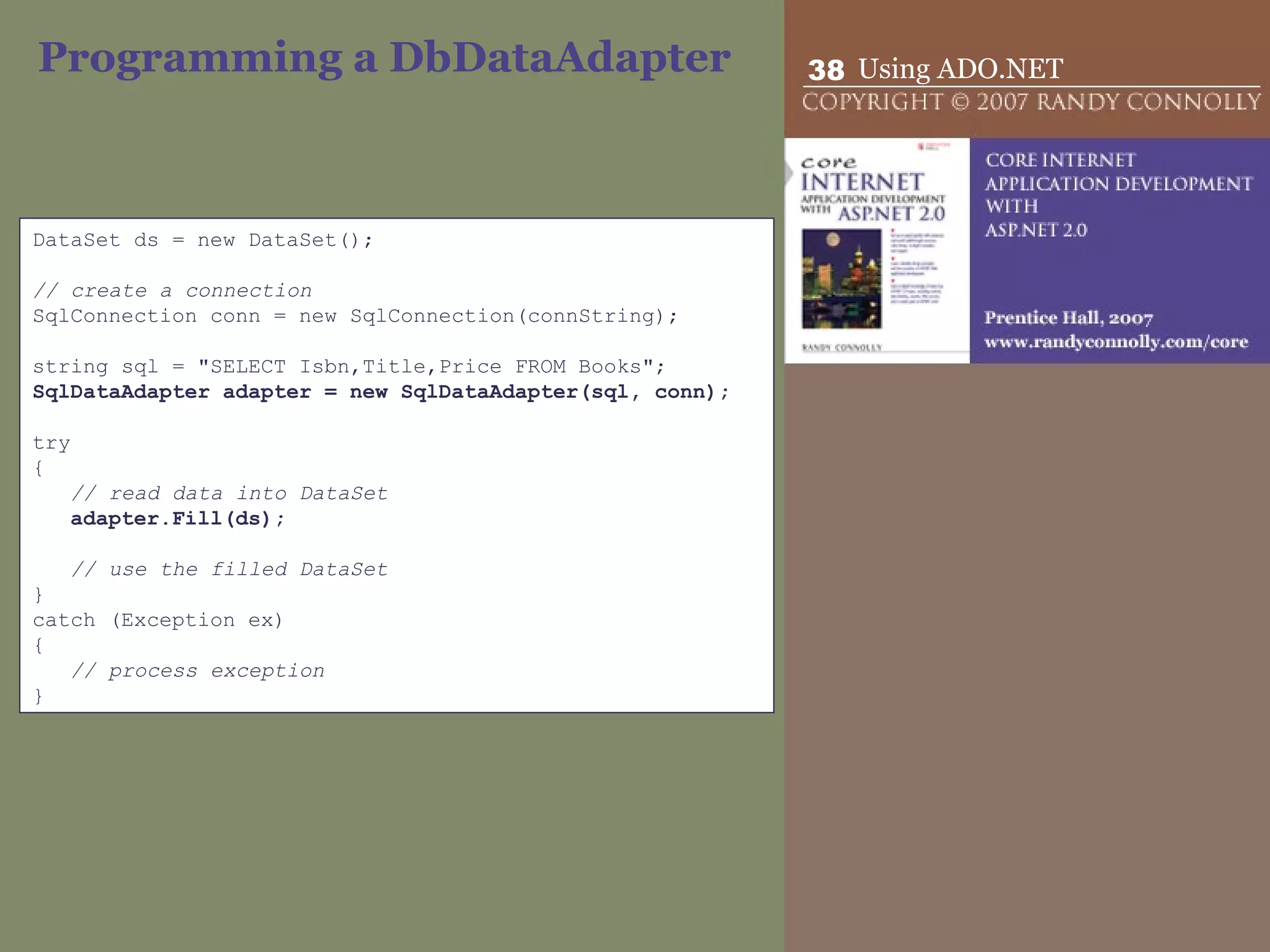 Programming a DbDataAdapter DataSet ds = new DataSet();   // create a connection SqlConnection conn = new SqlConnection(connString);   string sql = &quot;SELECT Isbn,Title,Price FROM Books&quot;; SqlDataAdapter adapter = new SqlDataAdapter(sql, conn);   try { // read data into DataSet adapter.Fill(ds);   // use the filled DataSet } catch (Exception ex) { // process exception } 