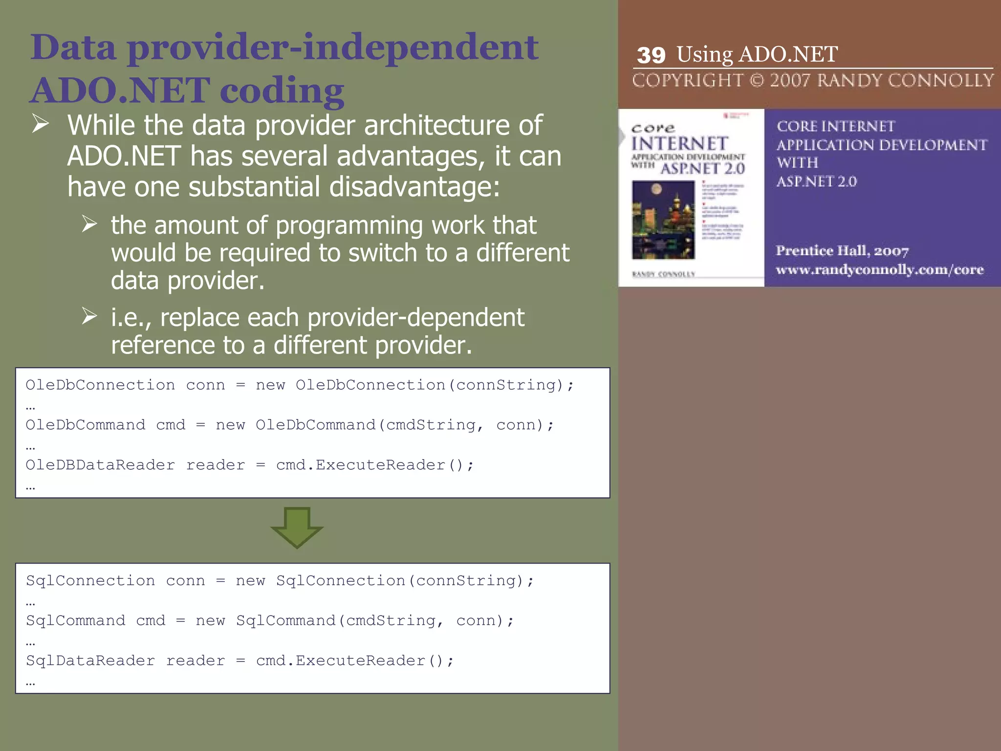 Data provider-independent ADO.NET coding While the data provider architecture of ADO.NET has several advantages, it can have one substantial disadvantage: the amount of programming work that would be required to switch to a different data provider. i.e., replace each provider-dependent reference to a different provider. OleDbConnection conn = new OleDbConnection(connString); … OleDbCommand cmd = new OleDbCommand(cmdString, conn); … OleDBDataReader reader = cmd.ExecuteReader(); … SqlConnection conn = new SqlConnection(connString); … SqlCommand cmd = new SqlCommand(cmdString, conn); … SqlDataReader reader = cmd.ExecuteReader(); … 